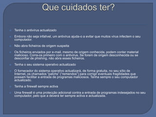 Que cuidados ter?Tenha o antivírus actualizadoEmbora não seja infalível, um antivírus ajuda-o a evitar que muitos vírus infectem o seu computador.Não abra ficheiros de origem suspeitaOs ficheiros enviados por e-mail, mesmo de origem conhecida, podem conter material malicioso. Corra-os primeiro com o antivírus. Se forem de origem desconhecida ou se desconfiar de phishing, não abra esses ficheiros.Tenha o seu sistema operativo actualizadoO fornecedor do sistema operativo actualizará, de forma gratuita, no seu sítio de Internet, os chamados “patchs” (“remendos”) para corrigir eventuais fragilidades que possam facilitar a entrada de programas maliciosos. Tenha sempre o seu computador actualizado.Tenha a firewall sempre activaUma firewall é uma protecção adicional contra a entrada de programas indesejados no seu computador, pelo que a deverá ter sempre activa e actualizada.