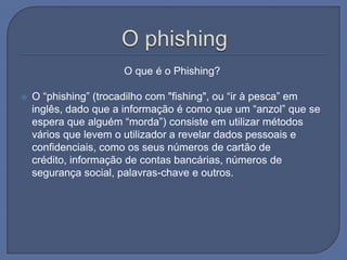 O phishing                                   O que é o Phishing?O “phishing” (trocadilho com "fishing", ou “ir à pesca” em inglês, dado que a informação é como que um “anzol” que se espera que alguém “morda”) consiste em utilizar métodos vários que levem o utilizador a revelar dados pessoais e confidenciais, como os seus números de cartão de crédito, informação de contas bancárias, números de segurança social, palavras-chave e outros.