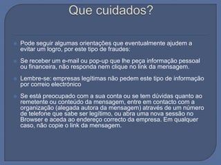 Que cuidados?Pode seguir algumas orientações que eventualmente ajudem a evitar um logro, por este tipo de fraudes:Se receber um e-mail ou pop-up que lhe peça informação pessoal ou financeira, não responda nem clique no link da mensagem.Lembre-se: empresas legítimas não pedem este tipo de informação por correio electrónicoSe está preocupado com a sua conta ou se tem dúvidas quanto ao remetente ou conteúdo da mensagem, entre em contacto com a organização (alegada autora da mensagem) através de um número de telefone que sabe ser legítimo, ou abra uma nova sessão no Browser e aceda ao endereço correcto da empresa. Em qualquer caso, não copie o link da mensagem. 