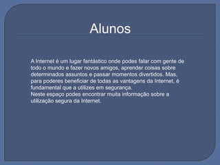                                                                   AlunosA Internet é um lugar fantástico onde podes falar com gente de todo o mundo e fazer novos amigos, aprender coisas sobre determinados assuntos e passar momentos divertidos. Mas, para poderes beneficiar de todas as vantagens da Internet, é fundamental que a utilizes em segurança.Neste espaço podes encontrar muita informação sobre a utilização segura da Internet.