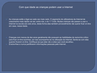As crianças estão a ligar-se cada vez mais cedo. O segmento de utilizadores da Internet de crescimento mais rápido vai ser, entre nós, o do 1.º Ciclo. Muitas crianças vão passar a usar a Internet na escola aos seis anos, desta forma elas também provavelmente vão querer ficar on-line em casa, nessa idade.Crianças com menos de dez anos geralmente não possuem as habilidades de raciocínio crítico para ficar on-line sozinhas, por isso acompanhe-as na utilização da Internet. Sente-se com elas quando ficarem on-line. Certifique-se que elas vão a sites que você escolheu.Ensine-lhes a nunca partilharem informações pessoais pela Internet.Com que idade as crianças podem usar a Internet