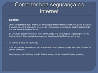 Como ter boa segurança na internetSenhas Uma senha (password) na Internet, ou em qualquer sistema computacional, serve para autenticar o usuário, ou seja, é utilizada no processo de verificação da identidade do usuário, assegurando que este é realmente quem diz ser.Se uma outra pessoa tem acesso a sua senha, ela poderá utilizá-la para se passar por você na Internet. Alguns dos motivos pelos quais uma pessoa poderia utilizar sua senha são: ler e enviar e-mails em seu nome; obter informações sensíveis dos dados armazenados em seu computador, tais como números de cartões de crédito; esconder sua real identidade e então desferir ataques contra computadores de terceiros. 