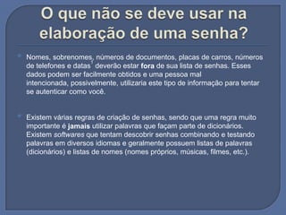 O que não se deve usar na elaboração de uma senha?Nomes, sobrenomes, números de documentos, placas de carros, números de telefones e datas1 deverão estar fora de sua lista de senhas. Esses dados podem ser facilmente obtidos e uma pessoa mal intencionada, possivelmente, utilizaria este tipo de informação para tentar se autenticar como você. Existem várias regras de criação de senhas, sendo que uma regra muito importante é jamais utilizar palavras que façam parte de dicionários. Existem softwares que tentam descobrir senhas combinando e testando palavras em diversos idiomas e geralmente possuem listas de palavras (dicionários) e listas de nomes (nomes próprios, músicas, filmes, etc.). 