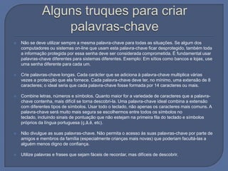 Alguns truques para criar palavras-chaveNão se deve utilizar sempre a mesma palavra-chave para todas as situações. Se algum dos computadores ou sistemas on-line que usam esta palavra-chave ficar desprotegido, também toda a informação protegida por essa senha deve ser considerada comprometida. É fundamental usar palavras-chave diferentes para sistemas diferentes. Exemplo: Em sítios como bancos e lojas, use uma senha diferente para cada um. Crie palavras-chave longas. Cada carácter que se adiciona à palavra-chave multiplica várias vezes a protecção que ela fornece. Cada palavra-chave deve ter, no mínimo, uma extensão de 8 caracteres; o ideal seria que cada palavra-chave fosse formada por 14 caracteres ou mais.Combine letras, números e símbolos. Quanto maior for a variedade de caracteres que a palavra-chave contenha, mais difícil se torna descobri-la. Uma palavra-chave ideal combina a extensão com diferentes tipos de símbolos. Usar todo o teclado, não apenas os caracteres mais comuns. A palavra-chave será muito mais segura se escolhermos entre todos os símbolos no teclado, incluindo sinais de pontuação que não estejam na primeira fila do teclado e símbolos próprios da língua portuguesa (ç,ã,ê, etc).Não divulgue as suas palavras-chave. Não permita o acesso às suas palavras-chave por parte de amigos e membros da família (especialmente crianças mais novas) que poderiam facultá-las a alguém menos digno de confiança.Utilize palavras e frases que sejam fáceis de recordar, mas difíceis de descobrir. 