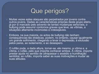 Que perigos?Muitas vezes estes ataques são perpetrados por jovens contra outros jovens. Dadas as características próprias deste grupo etário, já por si marcado pelo advento de tantas mudanças sensíveis, o bullying pode assumir contornos graves que leve, as vítimas, a situações altamente incómodas e indesejáveis.Embora, na sua maioria, os actos de bullying não tenham consequências tão drásticas, podem, no entanto, causar igualmente um grande sofrimento, chegando a levar à depressão, à exclusão pelos pares, ao isolamento, e ao desespero. O rufião pode, a dada altura, tornar-se, ele mesmo, a vítima e, a vítima, o rufião, pelo que importa conhecer ambos. À vítima, importa prestar ajuda no sentido de ultrapassar o assédio e humilhação sentidos; ao rufião, importa saber as suas motivações e mudar as suas atitudes.