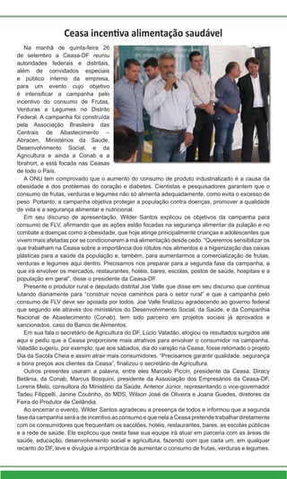 Ceasa incentiva alimentação saudável
Na manhã de quinta-feira 26
de setembro a Ceasa-DF reuniu
autoridades federais e distritais,
além de convidados especiais
e público interno da empresa,
para um evento cujo objetivo
é intensificar a campanha pelo
incentivo do consumo de Frutas,
Verduras e Legumes no Distrito
Federal. A campanha foi construída
pela Associação Brasileira das
Centrais de Abastecimento –
Abracen, Ministérios da Saúde,
Desenvolvimento Social, e da
Agricultura e ainda a Conab e a
Ibrahort, e está focada nas Ceasas
de todo o País.
A ONU tem comprovado que o aumento do consumo de produto industrializado é a causa da
obesidade e dos problemas do coração e diabetes. Cientistas e pesquisadores garantem que o
consumo de frutas, verduras e legumes não só alimenta adequadamente, como evita o excesso de
peso. Portanto, a campanha objetiva proteger a população contra doenças, promover a qualidade
de vida e a segurança alimentar e nutricional.
Em seu discurso de apresentação, Wilder Santos explicou os objetivos da campanha para
consumo de FLV, afirmando que as ações estão focadas na segurança alimentar da pulação e no
combate a doenças como a obesidade, que hoje atinge principalmente crianças e adolescentes que
vivem mais afetadas por se condicionarem à má alimentação desde cedo. “Queremos sensibilizar os
que trabalham na Ceasa sobre a importância dos rótulos nos alimentos e a higienização das caixas
plásticas para a saúde da população e, também, para aumentarmos a comercialização de frutas,
verduras e legumes aqui dentro. Precisamos nos preparar para a segunda fase da campanha, a
que irá envolver os mercados, restaurantes, hotéis, bares, escolas, postos de saúde, hospitais e a
população em geral”, disse o presidente da Ceasa-DF.
Presente o produtor rural e deputado distrital Joe Valle que disse em seu discurso que continua
lutando diariamente para “construir novos caminhos para o setor rural” e que a campanha pelo
consumo de FLV deve ser apoiada por todos. Joe Valle finalizou agradecendo ao governo federal
que segundo ele através dos ministérios do Desenvolvimento Social, da Saúde, e da Companhia
Nacional de Abastecimento (Conab), tem sido parceiro em projetos sociais já aprovados e
sancionados, caso do Banco de Alimentos.
Em sua fala o secretário de Agricultura do DF, Lúcio Valadão, elogiou os resultados surgidos até
aqui e pediu que a Ceasa proporcione mais atrativos para envolver o consumidor na campanha.
Valadão sugeriu, por exemplo, que aos sábados, dia do varejão na Ceasa, fosse retomado o projeto
Dia da Sacola Cheia e assim atrair mais consumidores. “Precisamos garantir qualidade, segurança
e bons preços aos clientes da Ceasa”, finalizou o secretário de Agricultura.
Outros presentes usaram a palavra, entre eles Marcelo Piccin, presidente da Ceasa, Diracy
Betânia, da Conab, Marcus Bosquini, presidente da Associação dos Empresários da Ceasa-DF,
Lorena Melo, consultora do Ministério da Saúde, Antenor Júnior, representando o vice-governador
Tadeu Filippelli, Janine Coutinho, do MDS, Wilson José de Oliveira e Joana Guedes, diretores da
Feira do Produtor de Ceilândia.
Ao encerrar o evento, Wilder Santos agradeceu a presença de todos e informou que a segunda
fase da campanha será a de incentivo ao consumo e que nela a Ceasa pretende trabalhar diretamente
com os consumidores que frequentam os sacolões, hotéis, restaurantes, bares, as escolas públicas
e a rede de saúde. Ele explicou que nesta fase sua equipe irá atuar em parceria com as áreas de
saúde, educação, desenvolvimento social e agricultura, fazendo com que cada um, em qualquer
recanto do DF, leve e divulgue a importância de aumentar o consumo de frutas, verduras e legumes.
 