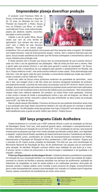 Informativo produzido pelas assessorias de comunicação social:
Secretaria de Agricultura e Desenvolvimento Rural (Seagri-DF) - 3051-6347
Empresa de Assistência Técnica e Extensão Rural (Emater-DF) - 3340-3002
Centrais de Abastecimento do Distrito Federal (Ceasa-DF) - 3363-1024
Siga o Sistema Agricultura nas redes sociais:
facebook.com/SeagriDF
facebook.com/ematerdistritofederal
facebook.com/ceasa-df
twitter.com/ematerdf
Empreendedor planeja diversificar produção
GDF lança programa Cidade Acolhedora
O produtor rural Francisco Hélio de
Souza comercializa verduras e legumes
há 10 anos no Mercado do Livre do
Produtor da Ceasa-DF, a Pedra. Souza
vive na Chácara Lua Nova, no núcleo
rural Café sem Troco, onde cultiva tomate,
pepino, jiló, abóbora, repolho, couve-flor,
beringela e outros produtos.
Casado e pai de quatro filhos, Souza
revela que vem de uma família de
agricultores “que sempre deu duro pra
viver” sem o hábito de usar recursos
públicos. “Nunca fui ao banco pegar
empréstimo. Dou um jeito de produzir como posso sem ficar devendo nada a ninguém. Só trabalho
com boleto bancário, nada de financiamentos longos”, ensina. Sem o sistema financeiro para dar
apoio, Souza recebe assistência da Emater que lhe fornece orientações e ensinamentos sobre os
novos métodos para produção rural.
É desta parceria com a Emater que Souza vem se conscientizando de que é preciso diminuir
cada vez mais o uso de agrotóxicos nas plantações. “Não dá ainda pra ficar sem o veneno. Mas
a gente sabe que precisa diminuir o uso dele para garantir a saúde da população”, diz Souza.
Consciente sobre a importância da sua categoria para garantir o abastecimento em Brasília, ele
diz a “Ceasa melhorou muito”, mas ainda precisa melhorar muitas coisas. “Esta administração está
indo bem, mas até agora nada fez para combater a concorrência desleal que existe aqui dentro”,
revela o produtor rural do Café sem Troco.
Sobre isso, além de Souza outros produtores reclamam da quantidade de caminhões , entre
oito e dez, que chegam duas e até três vezes por semana carregando toneladas de produtos,
principalmente tomate, o produto de maior peso na produção rural do DF e Entorno. Assim como os
colegas, Souza entende que sem esta concorrência os produtos locais seriam bem mais valorizados
durante o ano e não oscilariam tanto e de forma tão drástica para os produtores. “Sem esta barreira
nossas vidas iriam melhorar bastante. Do contrário, as coisas ficam muito apertadas. Vivemos
a lutar contra o tomate de Goiás e principalmente contra o que vem de Araguari, em Minas. Só
aparecem aqui para vender, enquanto a gente fica aqui enfrentando os altos custos da produção
rural no DF”, diz Hélio de Souza.
Mesmo diante dessas dificuldades, Francisco de Souza diz que pretende diversificar ainda mais
a sua produção para fugir desta concorrência desleal e diz que até pensa em começar a plantar
feijão de corda. “As dificuldades ainda são grandes mas hoje a Ceasa-DF vem dando sinais de que
está trabalhando para a gente se sentir melhor aqui dentro”, finaliza Souza.
Cidade Acolhedora é o conceito que o GDF pretende difundir a partir da ampliação do Serviço
de Abordagem Social. Com isso, será possível garantir apoio, orientação e acompanhamento a
famílias e indivíduos em situação de rua em todo o DF. “Com a ampliação do serviço, será possível
mostrar para as pessoas que hoje vivem nessa situação que Brasília cuidará delas, com dignidade
e respeito”, explica Daniel Seidel, secretário de Desenvolvimento Social e Transferência de Renda.
Carlos Alberto Junior, coordenador do Comitê de Acompanhamento Intersetorial da Política
Nacional para a População em Situação de Rua, parabenizou o GDF pela iniciativa. “Espero que
o exemplo do DF inspire outras unidades da federação. Fico feliz por que uma reivindicação do
Movimento Nacional de População de Rua, de ter profissionais nas equipes que já vivenciaram
essa situação, foi atendida. Ninguém conhece melhor essa realidade do que quem já a viveu.
É preciso vencer a cultura do preconceito e da discriminação e estabelecer a da igualdade e do
respeito”, reforçou.
O Serviço Especializado de Abordagem Social – Cidade Acolhedora possibilitará à população
em situação de rua a reinserção familiar e no mercado de trabalho; retorno aos estados de origem;
aumento no número de famílias e pessoas atendidas nos serviços de acolhimento; aceitação de
tratamento de drogadição na rede de saúde pública e em instituições parceiras; diminuição de
pessoas usando o espaço público como moradia e para consumo de drogas; encaminhamento
para a rede socioassistencial; acesso à documentação civil; inclusão no Cadastro para Programas
Socais; acesso a benefícios de transferência de renda, entre outros.
 