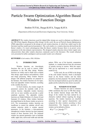 w w w . i j m r e t . o r g I S S N : 2 4 5 6 - 5 6 2 8 Page 6
International Journal of Modern Research in Engineering and Technology (IJMRET)
www.ijmret.org Volume 3 Issue 10 ǁ October 2018.
Particle Swarm Optimization Algorithm Based
Window Function Design
Ibrahim TUTAL, Duygu KAYA, Turgay KAYA
(Department of Electrical and Electronics Engineering, Fırat University, Turkey)
ABSTRACT:The window functions used for digital filter design are used to eliminate oscillations in
the FIR (Finite Impulse Response) filter design. In this work, the use of Particle Swarm Optimization
(PSO) algorithm is proposed in the design of cosh window function, in which has widely used in the
literature and has useful spectral parameters. The cosh window is a window function derived from the
Kaiser window. It is more advantageous than the Kaiser window because there is no power series
expansion in the time domain representation. The designed window function shows better ripple ratio
characteristics than other window functions commonly used in the literature. The results obtained
were presented in tables and figures and successful results were obtained
KEYWORDS -Cosh window, PSO, FIR filter
I. INTRODUCTION
Window functions are time-domain
functions that can be used to remove Gibbs'
oscillations in the FIR filter design. Window
functions are widely used in fields such as digital
filter design, signal analysis and prediction, sound
and image processing. Many window function
designs with different properties are proposed in
the literature. The window functions are two types,
fixed and adjustable window functions, according
to the variables they have.
In fixed windows, the window length (N
parameter) controls the mainlobe width of the
window function. Adjustable window functions
with two or more variables can provide a useful
amplitude spectrum. The adjustable window
functions are Dolph-Chebyshev [1], Kaiser [2] and
Saramaki [3] windows. Other window functions
developed based on the Kaiser window are given in
[4,5]. The two-parameter window functions are
insufficient to control the sidelobe roll-off ratio
window reduction which is window spectral
parameters. In the literature, a three-parameter
ultraspherical window function has been proposed
instead of these functions [6-8]. The proposed
window has spectral parameters such as mainlobe
width, ripple ratio, null-to-null width and side-lobe
pattern. PSOs, one of the heuristic computation
methods, is a method derived from the movement
of animals moving in swarms. With this aspect,
PSO can be represented as a social interaction
model [9-13].
In this work, the use of PSO in the design
of the cosh window function, which is developed
based on the Kaiser window and has better
properties, has been proposed. The results obtained
from the developed method are given by tables and
graphs and the method has been shown successful.
II. WINDOW FUNCTION
Window functions are used to eliminate
Gibbs' oscillations that occur in FIR filter design.
In the window function design with PSO, the
design of the window has been realized by an
alternative method without requiring the design
equations. The window functions are classified
according to their spectral characteristics and
compared the other windows according to these
characteristics. The frequency spectrum of a
window can be defined as follows.
( )
( ) ( )j T j
W e A e  

( 1) /2
0 ( ),j N T j T
e W e  

(1)
 