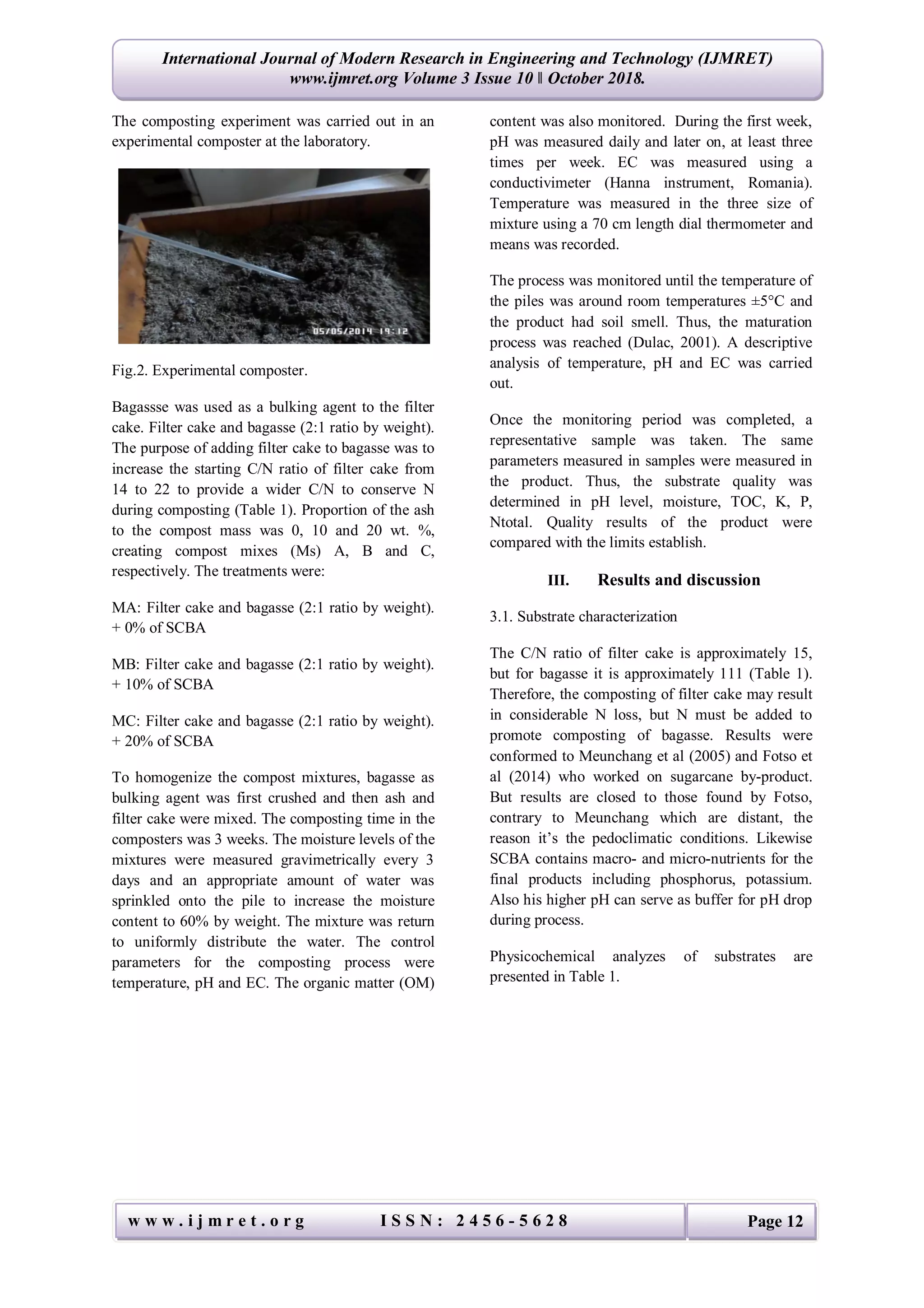 International Journal of Modern Research in Engineering and Technology (IJMRET)
www.ijmret.org Volume 3 Issue 10 ǁ October 2018.
w w w . i j m r e t . o r g I S S N : 2 4 5 6 - 5 6 2 8 Page 12
The composting experiment was carried out in an
experimental composter at the laboratory.
Fig.2. Experimental composter.
Bagassse was used as a bulking agent to the filter
cake. Filter cake and bagasse (2:1 ratio by weight).
The purpose of adding filter cake to bagasse was to
increase the starting C/N ratio of filter cake from
14 to 22 to provide a wider C/N to conserve N
during composting (Table 1). Proportion of the ash
to the compost mass was 0, 10 and 20 wt. %,
creating compost mixes (Ms) A, B and C,
respectively. The treatments were:
MA: Filter cake and bagasse (2:1 ratio by weight).
+ 0% of SCBA
MB: Filter cake and bagasse (2:1 ratio by weight).
+ 10% of SCBA
MC: Filter cake and bagasse (2:1 ratio by weight).
+ 20% of SCBA
To homogenize the compost mixtures, bagasse as
bulking agent was first crushed and then ash and
filter cake were mixed. The composting time in the
composters was 3 weeks. The moisture levels of the
mixtures were measured gravimetrically every 3
days and an appropriate amount of water was
sprinkled onto the pile to increase the moisture
content to 60% by weight. The mixture was return
to uniformly distribute the water. The control
parameters for the composting process were
temperature, pH and EC. The organic matter (OM)
content was also monitored. During the first week,
pH was measured daily and later on, at least three
times per week. EC was measured using a
conductivimeter (Hanna instrument, Romania).
Temperature was measured in the three size of
mixture using a 70 cm length dial thermometer and
means was recorded.
The process was monitored until the temperature of
the piles was around room temperatures ±5°C and
the product had soil smell. Thus, the maturation
process was reached (Dulac, 2001). A descriptive
analysis of temperature, pH and EC was carried
out.
Once the monitoring period was completed, a
representative sample was taken. The same
parameters measured in samples were measured in
the product. Thus, the substrate quality was
determined in pH level, moisture, TOC, K, P,
Ntotal. Quality results of the product were
compared with the limits establish.
III. Results and discussion
3.1. Substrate characterization
The C/N ratio of filter cake is approximately 15,
but for bagasse it is approximately 111 (Table 1).
Therefore, the composting of filter cake may result
in considerable N loss, but N must be added to
promote composting of bagasse. Results were
conformed to Meunchang et al (2005) and Fotso et
al (2014) who worked on sugarcane by-product.
But results are closed to those found by Fotso,
contrary to Meunchang which are distant, the
reason it’s the pedoclimatic conditions. Likewise
SCBA contains macro- and micro-nutrients for the
final products including phosphorus, potassium.
Also his higher pH can serve as buffer for pH drop
during process.
Physicochemical analyzes of substrates are
presented in Table 1.
 