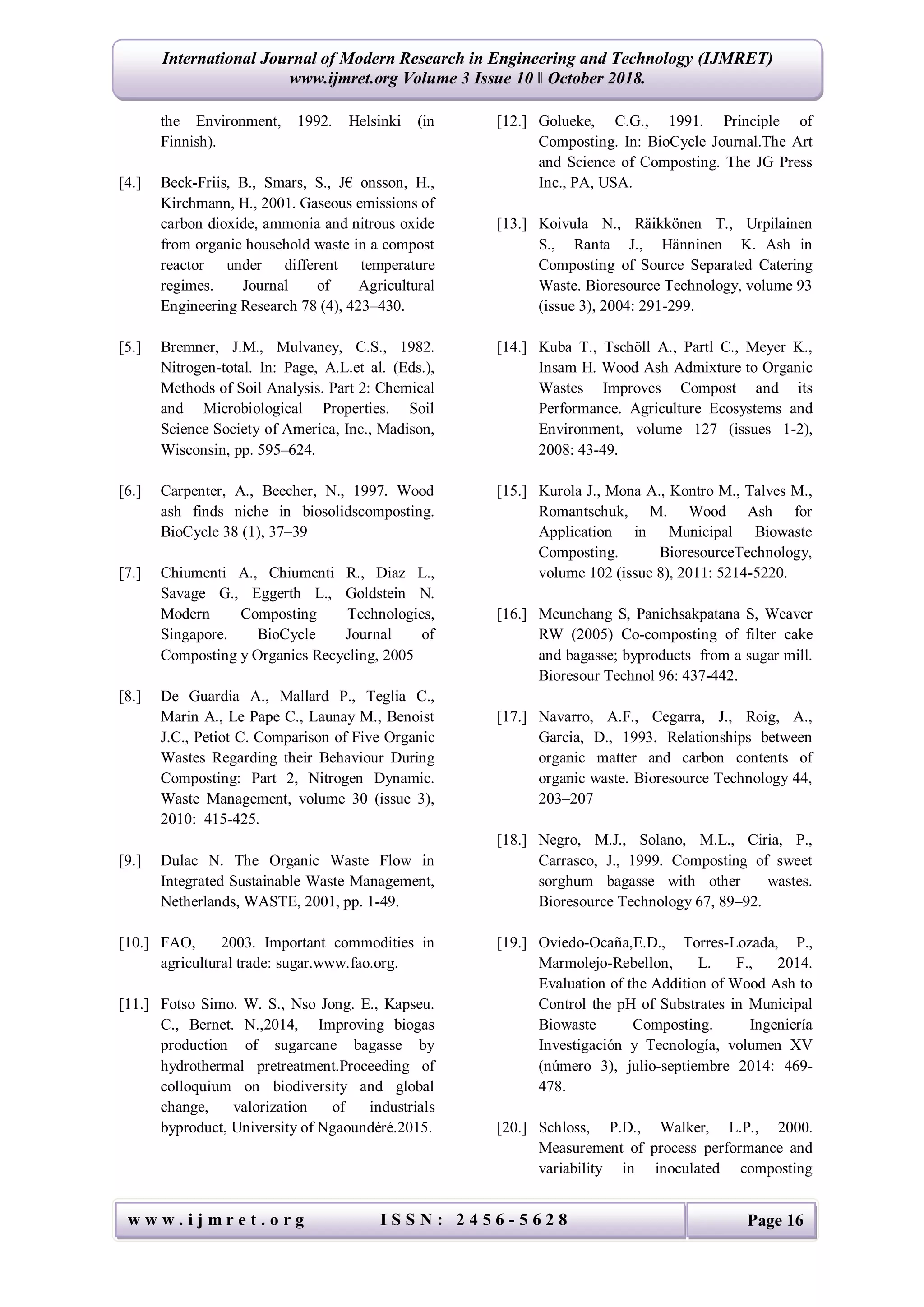 International Journal of Modern Research in Engineering and Technology (IJMRET)
www.ijmret.org Volume 3 Issue 10 ǁ October 2018.
w w w . i j m r e t . o r g I S S N : 2 4 5 6 - 5 6 2 8 Page 16
the Environment, 1992. Helsinki (in
Finnish).
[4.] Beck-Friis, B., Smars, S., J€ onsson, H.,
Kirchmann, H., 2001. Gaseous emissions of
carbon dioxide, ammonia and nitrous oxide
from organic household waste in a compost
reactor under different temperature
regimes. Journal of Agricultural
Engineering Research 78 (4), 423–430.
[5.] Bremner, J.M., Mulvaney, C.S., 1982.
Nitrogen-total. In: Page, A.L.et al. (Eds.),
Methods of Soil Analysis. Part 2: Chemical
and Microbiological Properties. Soil
Science Society of America, Inc., Madison,
Wisconsin, pp. 595–624.
[6.] Carpenter, A., Beecher, N., 1997. Wood
ash finds niche in biosolidscomposting.
BioCycle 38 (1), 37–39
[7.] Chiumenti A., Chiumenti R., Diaz L.,
Savage G., Eggerth L., Goldstein N.
Modern Composting Technologies,
Singapore. BioCycle Journal of
Composting y Organics Recycling, 2005
[8.] De Guardia A., Mallard P., Teglia C.,
Marin A., Le Pape C., Launay M., Benoist
J.C., Petiot C. Comparison of Five Organic
Wastes Regarding their Behaviour During
Composting: Part 2, Nitrogen Dynamic.
Waste Management, volume 30 (issue 3),
2010: 415-425.
[9.] Dulac N. The Organic Waste Flow in
Integrated Sustainable Waste Management,
Netherlands, WASTE, 2001, pp. 1-49.
[10.] FAO, 2003. Important commodities in
agricultural trade: sugar.www.fao.org.
[11.] Fotso Simo. W. S., Nso Jong. E., Kapseu.
C., Bernet. N.,2014, Improving biogas
production of sugarcane bagasse by
hydrothermal pretreatment.Proceeding of
colloquium on biodiversity and global
change, valorization of industrials
byproduct, University of Ngaoundéré.2015.
[12.] Golueke, C.G., 1991. Principle of
Composting. In: BioCycle Journal.The Art
and Science of Composting. The JG Press
Inc., PA, USA.
[13.] Koivula N., Räikkönen T., Urpilainen
S., Ranta J., Hänninen K. Ash in
Composting of Source Separated Catering
Waste. Bioresource Technology, volume 93
(issue 3), 2004: 291-299.
[14.] Kuba T., Tschöll A., Partl C., Meyer K.,
Insam H. Wood Ash Admixture to Organic
Wastes Improves Compost and its
Performance. Agriculture Ecosystems and
Environment, volume 127 (issues 1-2),
2008: 43-49.
[15.] Kurola J., Mona A., Kontro M., Talves M.,
Romantschuk, M. Wood Ash for
Application in Municipal Biowaste
Composting. BioresourceTechnology,
volume 102 (issue 8), 2011: 5214-5220.
[16.] Meunchang S, Panichsakpatana S, Weaver
RW (2005) Co-composting of filter cake
and bagasse; byproducts from a sugar mill.
Bioresour Technol 96: 437-442.
[17.] Navarro, A.F., Cegarra, J., Roig, A.,
Garcia, D., 1993. Relationships between
organic matter and carbon contents of
organic waste. Bioresource Technology 44,
203–207
[18.] Negro, M.J., Solano, M.L., Ciria, P.,
Carrasco, J., 1999. Composting of sweet
sorghum bagasse with other wastes.
Bioresource Technology 67, 89–92.
[19.] Oviedo-Ocaña,E.D., Torres-Lozada, P.,
Marmolejo-Rebellon, L. F., 2014.
Evaluation of the Addition of Wood Ash to
Control the pH of Substrates in Municipal
Biowaste Composting. Ingeniería
Investigación y Tecnología, volumen XV
(número 3), julio-septiembre 2014: 469-
478.
[20.] Schloss, P.D., Walker, L.P., 2000.
Measurement of process performance and
variability in inoculated composting
 