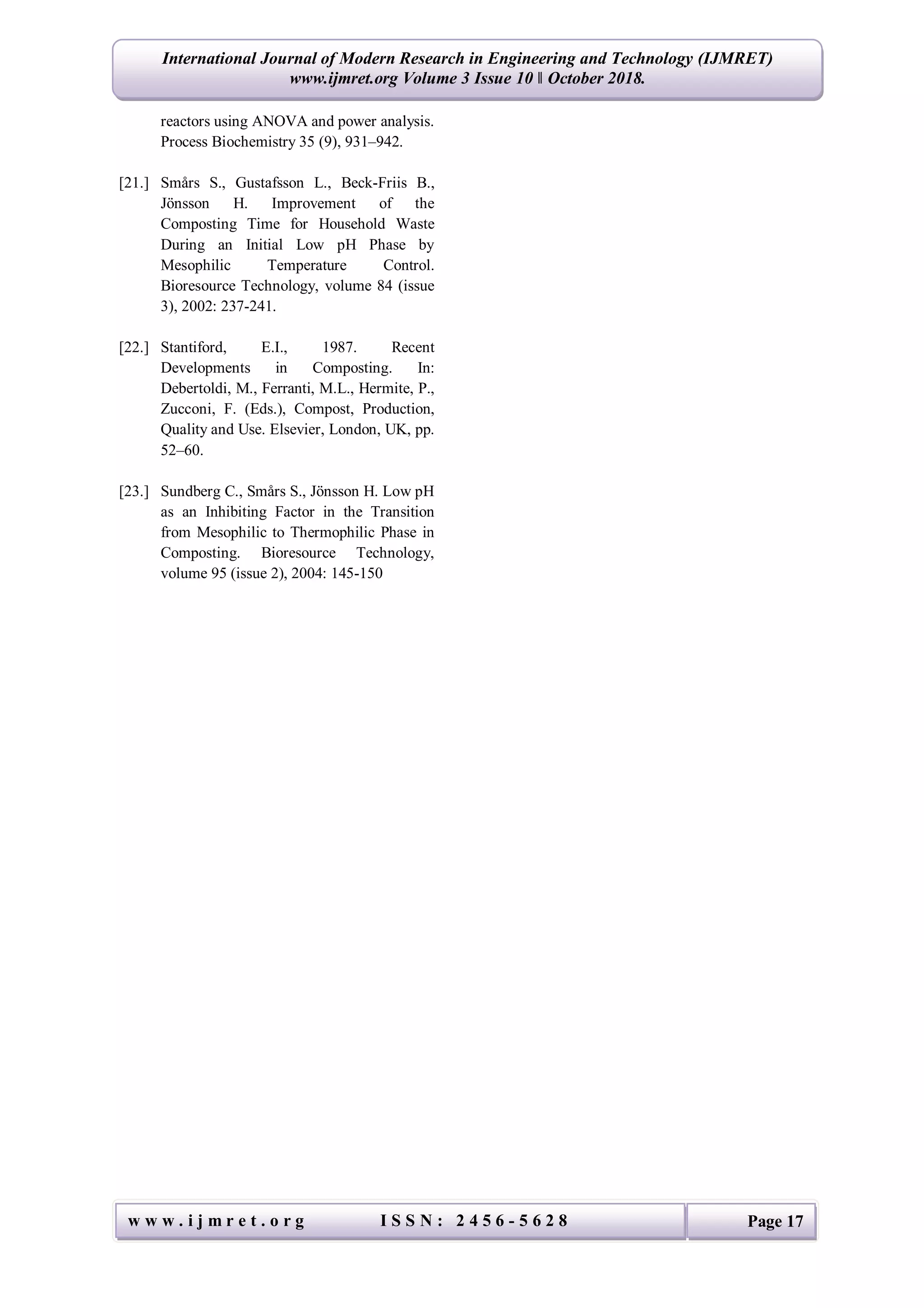 International Journal of Modern Research in Engineering and Technology (IJMRET)
www.ijmret.org Volume 3 Issue 10 ǁ October 2018.
w w w . i j m r e t . o r g I S S N : 2 4 5 6 - 5 6 2 8 Page 17
reactors using ANOVA and power analysis.
Process Biochemistry 35 (9), 931–942.
[21.] Smårs S., Gustafsson L., Beck-Friis B.,
Jönsson H. Improvement of the
Composting Time for Household Waste
During an Initial Low pH Phase by
Mesophilic Temperature Control.
Bioresource Technology, volume 84 (issue
3), 2002: 237-241.
[22.] Stantiford, E.I., 1987. Recent
Developments in Composting. In:
Debertoldi, M., Ferranti, M.L., Hermite, P.,
Zucconi, F. (Eds.), Compost, Production,
Quality and Use. Elsevier, London, UK, pp.
52–60.
[23.] Sundberg C., Smårs S., Jönsson H. Low pH
as an Inhibiting Factor in the Transition
from Mesophilic to Thermophilic Phase in
Composting. Bioresource Technology,
volume 95 (issue 2), 2004: 145-150
 