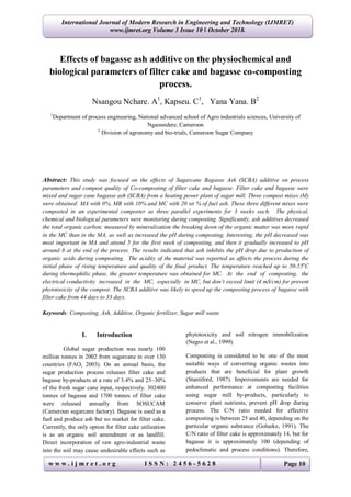 International Journal of Modern Research in Engineering and Technology (IJMRET)
www.ijmret.org Volume 3 Issue 10 ǁ October 2018.
w w w . i j m r e t . o r g I S S N : 2 4 5 6 - 5 6 2 8 Page 10
Effects of bagasse ash additive on the physiochemical and
biological parameters of filter cake and bagasse co-composting
process.
Nsangou Nchare. A1
, Kapseu. C1
, Yana Yana. B2
1
Department of process engineering, National advanced school of Agro industrials sciences, University of
Ngaoundere, Cameroon
2
Division of agronomy and bio-trials, Cameroon Sugar Company
Abstract: This study was focused on the effects of Sugarcane Bagasse Ash (SCBA) additive on process
parameters and compost quality of Co-composting of filter cake and bagasse. Filter cake and bagasse were
mixed and sugar cane bagasse ash (SCBA) from a heating power plant of sugar mill. Three compost mixes (M)
were obtained: MA with 0%, MB with 10% and MC with 20 wt % of fuel ash. These three different mixes were
composted in an experimental composter as three parallel experiments for 3 weeks each. The physical,
chemical and biological parameters were monitoring during composting. Significantly, ash additives decreased
the total organic carbon; measured by mineralization the breaking down of the organic matter was more rapid
in the MC than in the MA, as well as increased the pH during composting. Interesting, the pH decreased was
most important in MA and attend 5 for the first week of composting, and then it gradually increased to pH
around 8 at the end of the process. The results indicated that ash inhibits the pH drop due to production of
organic acids during composting. The acidity of the material was reported as affects the process during the
initial phase of rising temperature and quality of the final product. The temperature reached up to 50-55o
C
during thermophilic phase, the greater temperature was obtained for MC. At the end of composting, the
electrical conductivity increased in the MC, especially in MC, but don’t exceed limit (4 mS/cm) for prevent
phytotoxicity of the compost. The SCBA additive was likely to speed up the composting process of bagasse with
filter cake from 44 days to 33 days.
Keywords: Composting, Ash, Additive, Organic fertilizer, Sugar mill waste
I. Introduction
Global sugar production was nearly 100
million tonnes in 2002 from sugarcane in over 130
countries (FAO, 2003). On an annual basis, the
sugar production process releases filter cake and
bagasse by-products at a rate of 3.4% and 25–30%
of the fresh sugar cane input, respectively. 302400
tonnes of bagasse and 1700 tonnes of filter cake
were released annually from SOSUCAM
(Cameroun sugarcane factory). Bagasse is used as a
fuel and produce ash but no market for filter cake.
Currently, the only option for filter cake utilization
is as an organic soil amendment or as landfill.
Direct incorporation of raw agro-industrial waste
into the soil may cause undesirable effects such as
phytotoxicity and soil nitrogen immobilization
(Negro et al., 1999).
Composting is considered to be one of the most
suitable ways of converting organic wastes into
products that are beneficial for plant growth
(Stantiford, 1987). Improvements are needed for
enhanced performance at composting facilities
using sugar mill by-products, particularly to
conserve plant nutrients, prevent pH drop during
process. The C/N ratio needed for effective
composting is between 25 and 40, depending on the
particular organic substance (Golueke, 1991). The
C/N ratio of filter cake is approximately 14, but for
bagasse it is approximately 100 (depending of
pedoclimatic and process conditions). Therefore,
 