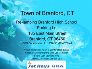 Town of Branford, CT Re-lamping Branford High School  Parking Lot 185 East Main Street Branford, CT 06460 GPS Coordinates: 41.17’16.56,-72.48’05.41 Project: Re-lamping Town of Branford High School  Specifics: Exterior Lighting Watt Use Reduction Before LED: 250Watts HPS After LED: 56 Watts JetRays LED 
