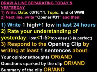 DRAW A LINE SEPARATING TODAY & YESTERDAY 1) Write:   Date:  03/10/11 , Topic:  End of WWII 2) Next line, write “ Opener #31 ” and then:  1) Write  1 high + 1   low   in last 24 hours 2) Rate your understanding of yesterday:  lost < 1-5 > too easy (3 is perfect) 3) Respond to the  Opening Clip  by writing at least   1 sentences  about : Your opinions/thoughts  OR/AND Questions sparked by the clip   OR/AND Summary of the clip  OR/AND Announcements: None 