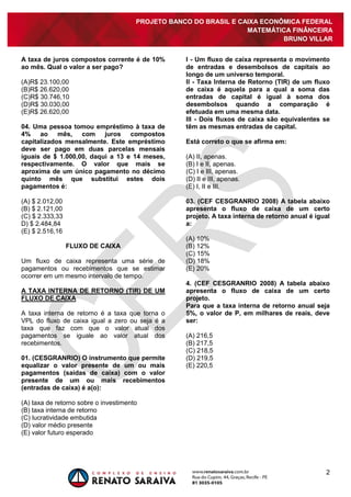 PROJETO BANCO DO BRASIL E CAIXA ECONÔMICA FEDERAL
                                                                   MATEMÁTICA FINÂNCEIRA
                                                                            BRUNO VILLAR


A taxa de juros compostos corrente é de 10%        I - Um fluxo de caixa representa o movimento
ao mês. Qual o valor a ser pago?                   de entradas e desembolsos de capitais ao
                                                   longo de um universo temporal.
(A)R$ 23.100,00                                    II - Taxa Interna de Retorno (TIR) de um fluxo
(B)R$ 26.620,00                                    de caixa é aquela para a qual a soma das
(C)R$ 30.746,10                                    entradas de capital é igual à soma dos
(D)R$ 30.030,00                                    desembolsos quando a comparação é
(E)R$ 26.620,00                                    efetuada em uma mesma data.
                                                   III - Dois fluxos de caixa são equivalentes se
04. Uma pessoa tomou empréstimo à taxa de          têm as mesmas entradas de capital.
4% ao mês, com juros compostos
capitalizados mensalmente. Este empréstimo         Está correto o que se afirma em:
deve ser pago em duas parcelas mensais
iguais de $ 1.000,00, daqui a 13 e 14 meses,       (A) II, apenas.
respectivamente. O valor que mais se               (B) I e II, apenas.
aproxima de um único pagamento no décimo           (C) I e III, apenas.
quinto mês que substitui estes dois                (D) II e III, apenas.
pagamentos é:                                      (E) I, II e III.

(A) $ 2.012,00                                     03. (CEF CESGRANRIO 2008) A tabela abaixo
(B) $ 2.121,00                                     apresenta o fluxo de caixa de um certo
(C) $ 2.333,33                                     projeto. A taxa interna de retorno anual é igual
D) $ 2.484,84                                      a:
(E) $ 2.516,16
                                                   (A) 10%
                 FLUXO DE CAIXA                    (B) 12%
                                                   (C) 15%
Um fluxo de caixa representa uma série de          (D) 18%
pagamentos ou recebimentos que se estimar          (E) 20%
ocorrer em um mesmo intervalo de tempo.
                                                   4. (CEF CESGRANRIO 2008) A tabela abaixo
A TAXA INTERNA DE RETORNO (TIR) DE UM              apresenta o fluxo de caixa de um certo
FLUXO DE CAIXA                                     projeto.
                                                   Para que a taxa interna de retorno anual seja
A taxa interna de retorno é a   taxa que torna o   5%, o valor de P, em milhares de reais, deve
VPL do fluxo de caixa igual a   zero ou seja é a   ser:
taxa que faz com que o          valor atual dos
pagamentos se iguale ao         valor atual dos    (A) 216,5
recebimentos.                                      (B) 217,5
                                                   (C) 218,5
01. (CESGRANRIO) O instrumento que permite         (D) 219,5
equalizar o valor presente de um ou mais           (E) 220,5
pagamentos (saídas de caixa) com o valor
presente de um ou mais recebimentos
(entradas de caixa) é a(o):

(A) taxa de retorno sobre o investimento
(B) taxa interna de retorno
(C) lucratividade embutida
(D) valor médio presente
(E) valor futuro esperado




                                                                                                 2
 