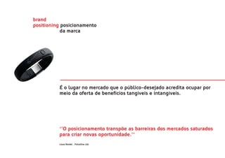 brand
positioning posicionamento
            da marca




          É o lugar no mercado que o público-desejado acredita ocupar por
          meio da oferta de benefícios tangíveis e intangíveis.




          ‘’O posicionamento transpõe as barreiras dos mercados saturados
          para criar novas oportunidade.’’
          Lissa Reidel . FolioOne Ltd.
 