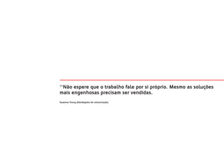 ‘’Não espere que o trabalho fale por si próprio. Mesmo as soluções
mais engenhosas precisam ser vendidas.
Suzanne Young (Estrategista de comunicação)
 