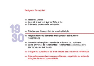 Designers fora da Lei



     »» Testar os limites
     »» Você vê o que tem que ser feito e faz
     »» Não tenta provar nada a ninguém



19   »» Não ter que filtrar as leis de uma instituição




30
     »» Projetos tecnologicamente inteligentes e socialmente
        responsáveis

     »» Geometria sinergética : que imita as formas da natureza
     »» Caixa universal de ferramentas : ferramentas são extensão de
        seu corpo e de sua mente

     »» O lugar diz o potencial da área através das suas micro referências

     »» Não podemos resolver nossos problemas – repetindo ou imitando
        soluções de outras comunidades
 