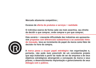 Mercado altamente competitivo ;

Excesso de oferta de produtos e serviços = realidade;

O indivíduo exerce de forma cada vez mais assertiva, seu direito
de decidir o que comprar, onde comprar e por que comprar;

Este cenário + crescente dificuldade das indústrias em apresenta-
rem propostas com diferenciais substantivos e ao acelerado ritmo
de inovação, leva ao incremento do papel da marca como fator de
decisão na hora da compra;

A marca passa a ocupar papel estratégico nas organizações e,
portanto, não pode mais prescindir de um consistente projeto
que seja elaborado a partir da razão de ser da empresa e de seus
objetivos estratégicos abrangendo a concepção da marca e seus
pilares; o desenvolvimento implantação e gerenciamento de seus
diálogos com o público.
 