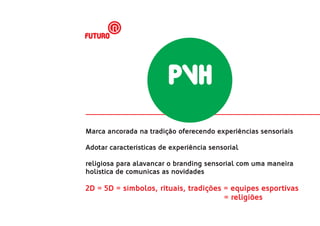 futuro




                         PVH
Marca ancorada na tradição oferecendo experiências sensoriais

Adotar características de experiência sensorial

religiosa para alavancar o branding sensorial com uma maneira
holística de comunicas as novidades

2D = 5D = símbolos, rituais, tradições = equipes esportivas
                                       = religiões
 