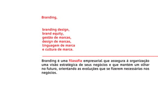 Branding,


branding design,
brand equity,
gestão de marcas,
design de marcas,
linguagem de marca
e cultura de marca.


Branding é uma filosofia empresarial que assegura à organização
uma visão estratégica de seus negócios e que mantém um olhar
no futuro, orientando as evoluções que se fizerem necessárias nos
negócios.
 