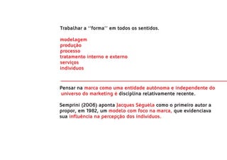 Trabalhar a ‘’forma’’ em todos os sentidos.

modelagem
produção
processo
tratamento interno e externo
serviços
indivíduos


Pensar na marca como uma entidade autônoma e independente do
universo do marketing é disciplina relativamente recente.

Semprini (2006) aponta Jacques Séguéla como o primeiro autor a
propor, em 1982, um modelo com foco na marca, que evidenciava
sua influência na percepção dos indivíduos.
 
