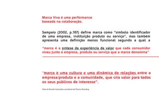 Marca Viva é uma performance
baseada na colaboração.


Sampaio (2002, p.187) define marca como “símbolo identificador
de uma empresa, instituição produto ou serviço”, mas também
apresenta uma definição menos funcional segundo a qual a

“marca é a síntese da experiência de valor que cada consumidor
viveu junto à empresa, produto ou serviço que a marca denomina”.




‘’marca é uma cultura e uma dinâmica de relações entre a
empresa/produto e a comunidade, que cria valor para todos
os seus públicos de interesse”.
Visão de Ricardo Guimarães, presidente da Thymus Branding
 