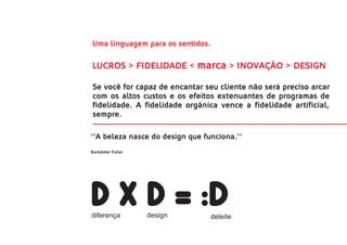 Uma linguagem para os sentidos.

LUCROS > FIDELIDADE < marca > INOVAÇÃO > DESIGN

Se você for capaz de encantar seu cliente não será preciso arcar
com os altos custos e os efeitos extenuantes de programas de
fidelidade. A fidelidade orgânica vence a fidelidade artificial,
sempre.

‘’A beleza nasce do design que funciona.’’
Buckdoter Fuller




d x d = :D
diferença          design         deleite
 