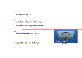 T
    @eduardobraga


F
    www.facebook.com/doutordesign

    www.facebook.com/pessoasmarcam


M
    eduardobraga@triboin.com.br




                                     31_3374.1414
Pessoas Comunicação de Marcas                Eduardo Braga
 