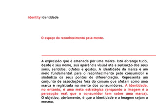 identity identidade




        O espaço do reconhecimento pela mente.




        A expressão que é emanada por uma marca. Isto abrange tudo,
        desde o seu nome, sua aparência visual até a sensação dos seus
        sons, sentidos, olfatos e gostos. A identidade da marca é um
        meio fundamental para o reconhecimento pelo consumidor e
        simboliza os seus pontos de diferenciação. Representa um
        conjunto de associações fora do comum que afetam como uma
        marca é registrada na mente dos consumidores. A identidade,
        no entanto, é uma meta estratégica (enquanto a imagem é a
        percepção real que o consumidor tem sobre uma marca).
        O objetivo, obviamente, é que a identidade e a imagem sejam a
        mesma.
 