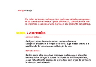 design design



       Em todas as formas, o design é um poderoso método e componen-
       te da construção da marca - pode diferenciar, comunicar com ma-
       is eficiência e posicionar uma marca em seu ambiente competitivo.



Design, + 2 definições
       Abraham Moles »»

       Designers não criam objetos mas meios ambientes;
       Designers trabalham a função do objeto, cuja missão última é a
       usabilidade do produto ou a satisfação de uso.

       Herbert Simon »»

       Design como algo que deve promover mudanças em situações
       existentes em direção a outras situações de melhor qualidade,
       o que naturalmente pressupõe a interface com áreas de atividade
       humana as mais diversas.
 