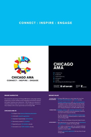 CHICAGO AMA
BRAND NARRATIVE
Over seventy-five years strong, the Chicago AMA delivers cutting-edge marketing
programming, connects marketers across all disciplines and business industries,
and enables marketing career advancement. With Chicago as an epicenter for
marketing excellence today and tomorrow, no other organization connects as
many marketers with as many opportunities as the Chicago AMA.
CHICAGO AMA IS
	 A Chapter of the American Marketing Association
	 A 501(c)(3) nonprofit organization
	 Comprised of approximately 1,100 members
	 Governed by a board of 21 members
	 Supported by over 100 volunteers annually
	 Connected to over 10,000 marketers annually
BRAND VALUE
	 Chicago AMA keeps you a step ahead with more than
	 50 multi-faceted programs and events annually.
	Thought-leading content with real-world application
	 delivered by C-level marketing leaders across intimate 		
	 roundtables, full-day conferences and convenient online
	 webinars provides you the “know how” to thrive in the
	ever-changing landscape in both B2C & B2B industries.
	Engage, connect, and establish relationships with
	 thousands of marketers across all disciplines, industries
	 and career levels locally and nationally.
	 No other organization opens more doors to share ideas,
	 finds new opportunities, business partners or mentors others
	 than the Chicago AMA.
	Get real one-on-one dialogue among power players & peers.
	 Get inspired and more motivated through the abundance
	 of opportunities available with Chicago AMA.
	Gain hands-on experience, tackle new marketing challenges
	 as a chapter volunteer, share thought leadership, or leverage
	 a plethora of career insights.
	 Find your next career opportunity like many others through
	 Chicago AMA.
			
CUTTING-EDGE
PROGRAMMING
CONNECTIONS
ADVANCEMENT
OFFICIAL AGENCY
OF RECORD FOR
THE CHICAGO AMA
PRINTED FOR
THE CHICAGO
AMA BY
CHICAGO
AMA
	 chicagoama.org
	 312.280.0449
	 info@chicagoama.org
	 @chicagoama
	 /ChiAMA
	 645 N. Michigan Ave.,Suite 800, Chicago, IL 60611
 