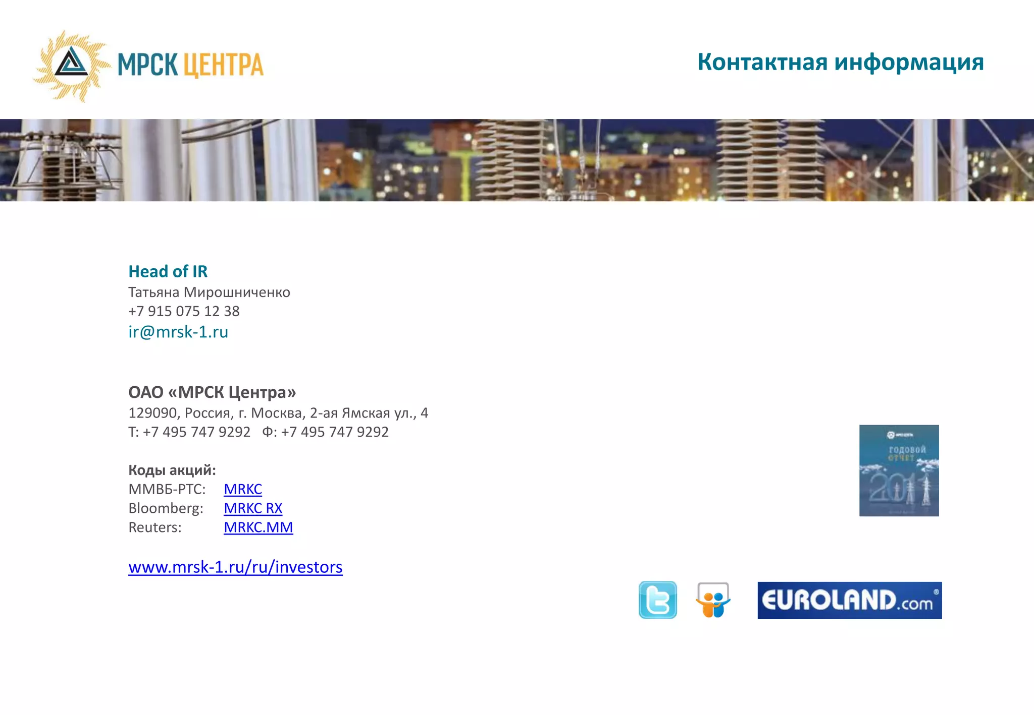 Контактная информация




Head of IR
Татьяна Мирошниченко
+7 915 075 12 38
ir@mrsk-1.ru


ОАО «МРСК Центра»
129090, Россия, г. Москва, 2-ая Ямская ул., 4
T: +7 495 747 9292 Ф: +7 495 747 9292

Коды акций:
ММВБ-РТС: MRKC
Bloomberg: MRKC RX
Reuters:    MRKC.MM

www.mrsk-1.ru/ru/investors
 