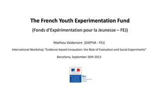 The French Youth Experimentation Fund
(Fonds d’Expérimentation pour la Jeunesse – FEJ)
Mathieu Valdenaire (DJEPVA - FEJ)
International Workshop “Evidence-based Innovation: the Role of Evaluation and Social Experiments”
Barcelona, September 26th 2013
 