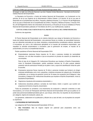 4 (Segunda Sección) DIARIO OFICIAL Lunes 3 de octubre de 2016
CONVOCATORIA para participar en el Premio Nacional del Emprendedor 2016.
Al margen un sello con el Escudo Nacional, que dice: Estados Unidos Mexicanos.- Secretaría de Economía.-
Instituto Nacional del Emprendedor.
La Secretaría de Economía, a través del Instituto Nacional del Emprendedor, con fundamento en los
artículos 34 de la Ley Orgánica de la Administración Pública Federal y 22 fracción XI de la Ley para el
Desarrollo de la Competitividad de la Micro, Pequeña y Mediana Empresa; 2 y 21 fracción XII del Reglamento
de la Ley para el Desarrollo de la Competitividad de la Micro, Pequeña y Mediana Empresa; 5 fracción XVII,
62 y 64 del Reglamento Interior de la Secretaría de Economía y el Acuerdo por el que se establece el Premio
Nacional del Emprendedor publicado el 14 de febrero de 2014 y sus modificaciones, expide la:
CONVOCATORIA PARA PARTICIPAR EN EL PREMIO NACIONAL DEL EMPRENDEDOR 2016
Conforme a las siguientes:
BASES
El Premio Nacional del Emprendedor es la máxima distinción que otorga la Secretaría de Economía a
través del Instituto Nacional del Emprendedor, a las personas físicas y/o morales, de nacionalidad mexicana,
que son referentes nacionales por sus ideas, empresas y emprendimientos considerados valiosos, relevantes
e innovadores; así como a las instituciones ejemplares en el impulso del ecosistema emprendedor, que
respaldan la actividad emprendedora e innovadora, para la generación de empleo, el impulso de la
productividad y en suma, la competitividad del país.
Podrán postularse al Premio Nacional del Emprendedor 2016:
a) Emprendedores (personas físicas mayores de 18 años o personas morales) de nacionalidad
mexicana, con una idea innovadora o que se encuentran en proceso de creación y/o desarrollo de
una empresa.
Para el caso de la Categoría VIII. Instituciones Educativas que impulsan el Espíritu Emprendedor,
inciso b) Estudiante Emprendedor, podrán postularse menores de 18 años quienes deberán
presentar carta de autorización firmada por el padre o tutor y copia de la identificación oficial de quién
la suscribe;
b) Empresarios (personas físicas mayores de 18 años o personas morales) que fundaron y/o dirigen
empresas estratificadas como micro, pequeñas y medianas empresas de cualquier giro, formalmente
constituidas, con un tiempo de operación mínimo de 18 meses (con excepción de la Categoría I. Idea
Innovadora y Categoría VIII. Instituciones Educativas que impulsan el Espíritu Emprendedor, inciso b)
Estudiante Emprendedor);
c) Organismos impulsores del ecosistema emprendedor, y
d) Instituciones educativas públicas o privadas de nivel básico, medio o superior, que cuenten con
programas de fomento al espíritu emprendedor.
Todos los postulantes se someterán a los lineamientos de evaluación y selección contenidos en esta
Convocatoria y en la Guía de Participación del Premio Nacional del Emprendedor 2016 que se publica en el
portal www.premionacionaldelemprendedor.gob.mx, que incluye, entre otros, los requisitos de documentación
por categoría, órganos de evaluación, plazos, etc.
Los ganadores, colaborarán en la publicación y difusión de su caso de éxito, con el propósito de compartir
su experiencia.
I. CATEGORÍAS DE PARTICIPACIÓN.
Las categorías del Premio Nacional del Emprendedor 2016 son:
I. Idea Innovadora: Idea de negocio original con potencial para proyectarse como una
empresa exitosa;
 