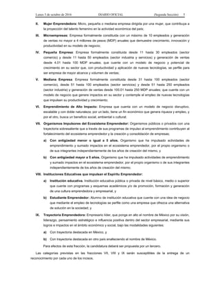 Lunes 3 de octubre de 2016 DIARIO OFICIAL (Segunda Sección) 5
II. Mujer Emprendedora: Micro, pequeña o mediana empresa dirigida por una mujer, que contribuya a
la proyección del talento femenino en la actividad económica del país;
III. Microempresas: Empresa formalmente constituida con un máximo de 10 empleados y generación
de ventas no mayor a 4 millones de pesos (MDP) anuales que demuestre crecimiento, innovación y
productividad en su modelo de negocio;
IV. Pequeña Empresa: Empresa formalmente constituida desde 11 hasta 30 empleados (sector
comercio) y desde 11 hasta 50 empleados (sector industria y servicios) y generación de ventas
desde 4.01 hasta 100 MDP anuales; que cuente con un modelo de negocio y potencial de
crecimiento en su sector que, con productividad y aplicación de nuevas tecnologías, se perfile para
ser empresa de mayor alcance y volumen de ventas;
V. Mediana Empresa: Empresa formalmente constituida desde 31 hasta 100 empleados (sector
comercio), desde 51 hasta 100 empleados (sector servicios) y desde 51 hasta 250 empleados
(sector industria) y generación de ventas desde 100.01 hasta 250 MDP anuales; que cuente con un
modelo de negocio que genere impactos en su sector y contemple el empleo de nuevas tecnologías
que impulsen su productividad y crecimiento;
VI. Emprendimiento de Alto Impacto: Empresa que cuenta con un modelo de negocio disruptivo,
escalable y con doble naturaleza; por un lado, tiene un fin económico que genera riqueza y empleo, y
por el otro, busca un beneficio social, ambiental o cultural;
VII. Organismos Impulsores del Ecosistema Emprendedor: Organismos públicos o privados con una
trayectoria sobresaliente que a través de sus programas de impulso al emprendimiento contribuyen al
fortalecimiento del ecosistema emprendedor y la creación y consolidación de empresas;
a) Con antigüedad menor o igual a 5 años. Organismo que ha impulsado actividades de
emprendimiento y sumado impactos en el ecosistema emprendedor, por el propio organismo o
de sus integrantes independientemente de los años de creación del mismo, y
b) Con antigüedad mayor a 5 años. Organismo que ha impulsado actividades de emprendimiento
y sumado impactos en el ecosistema emprendedor, por el propio organismo o de sus integrantes
independientemente de los años de creación del mismo;
VIII. Instituciones Educativas que impulsan el Espíritu Emprendedor:
a) Institución educativa. Institución educativa pública o privada de nivel básico, medio o superior
que cuente con programas y esquemas académicos y/o de promoción, formación y generación
de una cultura emprendedora y empresarial, y
b) Estudiante Emprendedor: Alumno de institución educativa que cuente con una idea de negocio
que mediante el empleo de tecnologías se perfile como una empresa que ofrezca una alternativa
de solución en la sociedad; y
IX. Trayectoria Emprendedora: Empresario líder, que ponga en alto el nombre de México por su visión,
liderazgo, pensamiento estratégico e influencia positiva dentro del sector empresarial, mediante sus
logros e impactos en el ámbito económico y social, bajo las modalidades siguientes:
a) Con trayectoria destacada en México, y
b) Con trayectoria destacada en otro país enalteciendo el nombre de México.
Para efectos de esta fracción, la candidatura deberá ser propuesta por un tercero.
Las categorías previstas en las fracciones VII, VIII y IX serán susceptibles de la entrega de un
reconocimiento por cada uno de los incisos.
 