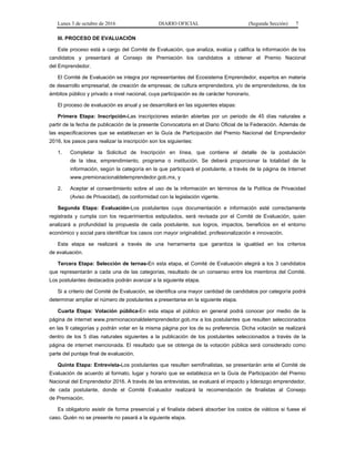 Lunes 3 de octubre de 2016 DIARIO OFICIAL (Segunda Sección) 7
III. PROCESO DE EVALUACIÓN
Este proceso está a cargo del Comité de Evaluación, que analiza, evalúa y califica la información de los
candidatos y presentará al Consejo de Premiación los candidatos a obtener el Premio Nacional
del Emprendedor.
El Comité de Evaluación se integra por representantes del Ecosistema Emprendedor, expertos en materia
de desarrollo empresarial; de creación de empresas; de cultura emprendedora, y/o de emprendedores, de los
ámbitos público y privado a nivel nacional, cuya participación es de carácter honorario.
El proceso de evaluación es anual y se desarrollará en las siguientes etapas:
Primera Etapa: Inscripción-Las inscripciones estarán abiertas por un periodo de 45 días naturales a
partir de la fecha de publicación de la presente Convocatoria en el Diario Oficial de la Federación. Además de
las especificaciones que se establezcan en la Guía de Participación del Premio Nacional del Emprendedor
2016, los pasos para realizar la inscripción son los siguientes:
1. Completar la Solicitud de Inscripción en línea, que contiene el detalle de la postulación
de la idea, emprendimiento, programa o institución. Se deberá proporcionar la totalidad de la
información, según la categoría en la que participará el postulante, a través de la página de Internet
www.premionacionaldelemprendedor.gob.mx, y
2. Aceptar el consentimiento sobre el uso de la información en términos de la Política de Privacidad
(Aviso de Privacidad), de conformidad con la legislación vigente.
Segunda Etapa: Evaluación-Los postulantes cuya documentación e información esté correctamente
registrada y cumpla con los requerimientos estipulados, será revisada por el Comité de Evaluación, quien
analizará a profundidad la propuesta de cada postulante, sus logros, impactos, beneficios en el entorno
económico y social para identificar los casos con mayor originalidad, profesionalización e innovación.
Esta etapa se realizará a través de una herramienta que garantiza la igualdad en los criterios
de evaluación.
Tercera Etapa: Selección de ternas-En esta etapa, el Comité de Evaluación elegirá a los 3 candidatos
que representarán a cada una de las categorías, resultado de un consenso entre los miembros del Comité.
Los postulantes destacados podrán avanzar a la siguiente etapa.
Si a criterio del Comité de Evaluación, se identifica una mayor cantidad de candidatos por categoría podrá
determinar ampliar el número de postulantes a presentarse en la siguiente etapa.
Cuarta Etapa: Votación pública-En esta etapa el público en general podrá conocer por medio de la
página de internet www.premionacionaldelemprendedor.gob.mx a los postulantes que resulten seleccionados
en las 9 categorías y podrán votar en la misma página por los de su preferencia. Dicha votación se realizará
dentro de los 5 días naturales siguientes a la publicación de los postulantes seleccionados a través de la
página de internet mencionada. El resultado que se obtenga de la votación pública será considerado como
parte del puntaje final de evaluación.
Quinta Etapa: Entrevista-Los postulantes que resulten semifinalistas, se presentarán ante el Comité de
Evaluación de acuerdo al formato, lugar y horario que se establezca en la Guía de Participación del Premio
Nacional del Emprendedor 2016. A través de las entrevistas, se evaluará el impacto y liderazgo emprendedor,
de cada postulante, donde el Comité Evaluador realizará la recomendación de finalistas al Consejo
de Premiación.
Es obligatorio asistir de forma presencial y el finalista deberá absorber los costos de viáticos si fuese el
caso. Quién no se presente no pasará a la siguiente etapa.
 