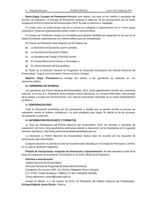 8 (Segunda Sección) DIARIO OFICIAL Lunes 3 de octubre de 2016
Sexta Etapa: Consejo de Premiación-Mediante voto abierto, con base en los méritos y resultados del
proceso de evaluación, el Consejo de Premiación realizará la selección de las postulaciones que se harán
acreedoras al Premio Nacional del Emprendedor 2016. Su fallo es definitivo e inapelable.
En ningún caso, se podrá otorgar más de un premio por categoría a organizaciones de un mismo grupo
corporativo. Todas las organizaciones podrán recibir un reconocimiento.
El Consejo de Premiación contará con facultades para declarar desiertas las categorías en las que no se
hayan encontrado organizaciones con méritos sólidos para ser consideradas.
El Consejo de Premiación está integrado por los titulares de:
a) La Secretaría de Economía, quien lo preside;
b) La Secretaría de Educación Pública;
c) La Secretaría del Trabajo y Previsión Social;
d) El Consejo Nacional de Ciencia y Tecnología, y
e) El Instituto Nacional del Emprendedor.
El Titular de la Dirección General de Programas de Desarrollo Empresarial del Instituto Nacional del
Emprendedor, fungirá como Secretario Técnico de dicho Consejo.
Séptima Etapa: Premiación–La entrega del premio a los ganadores se realizará en una
ceremonia pública.
IV. CEREMONIA DE ENTREGA
Los ganadores del Premio Nacional del Emprendedor 2016, serán galardonados durante una ceremonia
solemne, en la que el C. Presidente de los Estados Unidos Mexicanos, Lic. Enrique Peña Nieto, hará entrega
de la presea y la placa de reconocimiento a los mejores exponentes nacionales de la cultura emprendedora
en México.
V. CONFIDENCIALIDAD
Toda la información presentada por los participantes y aquella que se genere durante el proceso de
evaluación, tendrá el carácter confidencial y no será empleada para ningún fin distinto al de los procesos
de evaluación y selección.
VI. INFORMACIÓN RELEVANTE Y FORMATOS
La Guía de Participación del Premio Nacional del Emprendedor 2016, los formatos y requisitos de
postulación, así como otros documentos pertinentes estarán a disposición de los interesados en la siguiente
dirección electrónica: http://www.premionacionaldelemprendedor.gob.mx
La inscripción al Premio Nacional del Emprendedor implica estar de acuerdo con los requisitos de
participación aquí presentados.
Cualquier situación no prevista en esta Convocatoria será valorada por el Consejo de Premiación y emitirá,
en su caso la resolución respectiva.
Período de inscripciones, recepción de información y documentación: 45 días naturales a partir de la
fecha de publicación de la presente Convocatoria en el Diario Oficial de la Federación.
Informes e inscripciones:
Instituto Nacional del Emprendedor
Dirección General de Programas de Desarrollo Empresarial
Insurgentes Sur número 1940, Col. Florida, Delegación Álvaro Obregón,
C.P. 01030, Ciudad de México, Teléfono: 01 800 4 INADEM (462336)
Correo electrónico: premio@inadem.gob.mx
Ciudad de México, a 3 de octubre de 2016.- El Presidente del Instituto Nacional del Emprendedor,
Enrique Edgardo Jacob Rocha.- Rúbrica.
 
