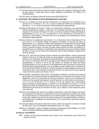 12 (Segunda Sección) DIARIO OFICIAL Lunes 3 de octubre de 2016
I.7. Que para efectos del presente instrumento jurídico, señala como domicilio el ubicado en la calle
de Lieja número 7, planta baja, Colonia Juárez, Delegación Cuauhtémoc, C.P. 06600, en la
Ciudad de México.
I.8. Que cuenta con Registro Federal de Contribuyentes SSA-630502-CU1.
II. “LA ENTIDAD” POR CONDUCTO DE SU REPRESENTANTE, DECLARA:
II.1. Que es un Estado que forma parte de la Federación, de conformidad con lo dispuesto en los
artículos 40, 41, 42 fracción I, 43, 115 y 116 de la Constitución Política de los Estados Unidos
Mexicanos; 1, 8, 14 y 36 de la Constitución Política del Estado de Aguascalientes.
II.2. Que las Secretarías de Finanzas y Salud son dependencias integrantes de la Administración
Pública Centralizada del Estado, e intervienen en el presente instrumento en términos de lo
dispuesto en los artículos 46 fracción VII inciso a) y 63 de la Constitución Política del Estado de
Aguascalientes; y 2o., 3o., 9o., 15o., fracciones III y VI, 16, 22, 24 fracción X, 27 fracción VIII, 31
fracciones V, XXI y XXXIX y 34 fracción XXIV de la Ley Orgánica de la Administración Pública
del Estado de Aguascalientes.
II.3. Que conforme a lo establecido en los artículos 1, 2 y 4 del Decreto número 79 publicado el 13 de
junio de 2011 en el Periódico Oficial del Gobierno del Estado, los Servicios de Salud de
Aguascalientes es un Organismo Público Descentralizado de la Administración Pública Estatal
denominado “Instituto de Servicios de Salud del Estado de Aguascalientes”, con personalidad
jurídica y patrimonio propios, que tiene por objeto prestar servicios de salud a la población sin
seguridad social en la Entidad en cumplimiento de lo dispuesto por las Leyes General y Estatal
de Salud, así como por el Acuerdo de Coordinación para la Descentralización Integral de los
Servicios de Salud.
II.4. Que el Dr. José Francisco Esparza Parada, Secretario de Salud Estatal y Director General del
Instituto de Servicios de Salud del Estado de Aguascalientes, cuenta con las facultades para
intervenir en la suscripción del presente Convenio Específico, de conformidad con los artículos
24, fracción X y 34 fracción XXIV de la Ley Orgánica de la Administración Pública del Estado de
Aguascalientes, 21 fracción X de la Ley del Instituto de Servicios de Salud del Estado
de Aguascalientes, así como 18 fracción XII del Reglamento Interior del Instituto de Servicios de
Salud del Estado de Aguascalientes, como se acredita con copia fotostática de su nombramiento
como Director del Instituto de Servicios de Salud del Estado de Aguascalientes de fecha 6 de
diciembre de 2010 y como Secretario de Salud el de fecha 3 de enero de 2011 que se adjuntan
a este instrumento jurídico como Anexos 1B y 1C.
II.5. Que el Mtro. José Alejandro Díaz Lozano, Subsecretario de Egresos, en suplencia por ausencia
del Secretario de Finanzas del Estado de Aguascalientes, de conformidad con el artículo 24 del
Reglamento Interior de la Secretaría de Finanzas del Estado, cuenta con las facultades para
intervenir en la suscripción del presente Convenio Específico, de conformidad con los artículos 2,
3, 9, 12, 15, 22, 24 fracción II, 27, 31, fracción 21 de la Ley Orgánica de la Administración
Pública del Estado de Aguascalientes, y conforme a lo que disponen los artículos 6, 7 y 24 del
Reglamento Interior de la Secretaría de Finanzas; como se acredita con copia fotostática de su
nombramiento de fecha 29 de noviembre de 2010, que se adjunta a este instrumento jurídico
como Anexo 2B.
II.6. Que sus prioridades para alcanzar los objetivos pretendidos a través del presente instrumento
son el sujetarse a los términos y requerimientos que para el desarrollo de proyectos de mejora
y/o el reconocimiento a la implementación de un modelo de gestión de la calidad, orientados a la
mejora de la calidad de los servicios de salud se otorguen en su entidad federativa, conforme a
los requisitos que se establecen en este Convenio y en su anexo técnico que forman parte de
este instrumento.
II.7. Que para efectos del presente instrumento jurídico, señala como domicilio el ubicado en Margil
de Jesús 1501, Fracc. Las Arboledas, Aguascalientes, Ags., C.P. 20020.
II.8. Que “LA ENTIDAD” cuenta con Registro Federal de Contribuyentes SFI011030DU4 y “EL OPD”
cuenta con Registro Federal de Contribuyentes ISS880101GF1.
III. Declaran “LAS PARTES”:
III.1. Cuentan con los recursos necesarios para cumplir con los compromisos que se deriven del
presente convenio.
 