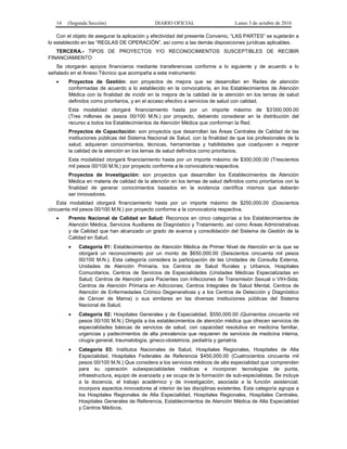 14 (Segunda Sección) DIARIO OFICIAL Lunes 3 de octubre de 2016
Con el objeto de asegurar la aplicación y efectividad del presente Convenio, “LAS PARTES” se sujetarán a
lo establecido en las “REGLAS DE OPERACIÓN”, así como a las demás disposiciones jurídicas aplicables.
TERCERA.- TIPOS DE PROYECTOS Y/O RECONOCIMIENTOS SUSCEPTIBLES DE RECIBIR
FINANCIAMIENTO
Se otorgarán apoyos financieros mediante transferencias conforme a lo siguiente y de acuerdo a lo
señalado en el Anexo Técnico que acompaña a este instrumento:
 Proyectos de Gestión: son proyectos de mejora que se desarrollan en Redes de atención
conformadas de acuerdo a lo establecido en la convocatoria, en los Establecimientos de Atención
Médica con la finalidad de incidir en la mejora de la calidad de la atención en los temas de salud
definidos como prioritarios, y en el acceso efectivo a servicios de salud con calidad.
Esta modalidad otorgará financiamiento hasta por un importe máximo de $3’000,000.00
(Tres millones de pesos 00/100 M.N.) por proyecto, debiendo considerar en la distribución del
recurso a todos los Establecimientos de Atención Médica que conforman la Red.
Proyectos de Capacitación: son proyectos que desarrollan las Áreas Centrales de Calidad de las
instituciones públicas del Sistema Nacional de Salud, con la finalidad de que los profesionales de la
salud, adquieran conocimientos, técnicas, herramientas y habilidades que coadyuven a mejorar
la calidad de la atención en los temas de salud definidos como prioritarios.
Esta modalidad otorgará financiamiento hasta por un importe máximo de $300,000.00 (Trescientos
mil pesos 00/100 M.N.) por proyecto conforme a la convocatoria respectiva.
Proyectos de Investigación: son proyectos que desarrollan los Establecimientos de Atención
Médica en materia de calidad de la atención en los temas de salud definidos como prioritarios con la
finalidad de generar conocimientos basados en la evidencia científica mismos que deberán
ser innovadores.
Esta modalidad otorgará financiamiento hasta por un importe máximo de $250,000.00 (Doscientos
cincuenta mil pesos 00/100 M.N.) por proyecto conforme a la convocatoria respectiva.
 Premio Nacional de Calidad en Salud: Reconoce en cinco categorías a los Establecimientos de
Atención Médica, Servicios Auxiliares de Diagnóstico y Tratamiento, así como Áreas Administrativas
y de Calidad que han alcanzado un grado de avance y consolidación del Sistema de Gestión de la
Calidad en Salud.
 Categoría 01: Establecimientos de Atención Médica de Primer Nivel de Atención en la que se
otorgará un reconocimiento por un monto de $650,000.00 (Seiscientos cincuenta mil pesos
00/100 M.N.). Esta categoría considera la participación de las Unidades de Consulta Externa,
Unidades de Atención Primaria, los Centros de Salud Rurales y Urbanos, Hospitales
Comunitarios, Centros de Servicios de Especialidades (Unidades Médicas Especializadas en
Salud; Centros de Atención para Pacientes con Infecciones de Transmisión Sexual o VIH-Sida;
Centros de Atención Primaria en Adicciones; Centros Integrales de Salud Mental, Centros de
Atención de Enfermedades Crónico Degenerativas y a los Centros de Detección y Diagnóstico
de Cáncer de Mama) o sus similares en las diversas instituciones públicas del Sistema
Nacional de Salud.
 Categoría 02: Hospitales Generales y de Especialidad, $550,000.00 (Quinientos cincuenta mil
pesos 00/100 M.N.) Dirigida a los establecimientos de atención médica que ofrecen servicios de
especialidades básicas de servicios de salud, con capacidad resolutiva en medicina familiar,
urgencias y padecimientos de alta prevalencia que requieren de servicios de medicina interna,
cirugía general, traumatología, gineco-obstetricia, pediatría y geriatría.
 Categoría 03: Institutos Nacionales de Salud, Hospitales Regionales, Hospitales de Alta
Especialidad, Hospitales Federales de Referencia $450,000.00 (Cuatrocientos cincuenta mil
pesos 00/100 M.N.) Que considera a los servicios médicos de alta especialidad que comprenden
para su operación subespecialidades médicas e incorporan tecnologías de punta,
infraestructura, equipo de avanzada y se ocupa de la formación de sub-especialistas. Se incluye
a la docencia, el trabajo académico y de investigación, asociada a la función asistencial,
incorpora aspectos innovadores al interior de las disciplinas existentes. Esta categoría agrupa a
los Hospitales Regionales de Alta Especialidad, Hospitales Regionales, Hospitales Centrales,
Hospitales Generales de Referencia, Establecimientos de Atención Médica de Alta Especialidad
y Centros Médicos.
 