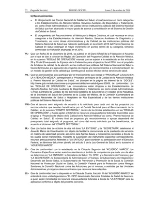 22 (Segunda Sección) DIARIO OFICIAL Lunes 3 de octubre de 2016
b) Reconocimientos:
 El otorgamiento del Premio Nacional de Calidad en Salud, el cual reconoce en cinco categorías
a los Establecimientos de Atención Médica, Servicios Auxiliares de Diagnóstico y Tratamiento,
así como Áreas Administrativas y de Calidad de las instituciones públicas del Sistema Nacional
de Salud que han alcanzado el mayor grado de avance y consolidación en el Sistema de Gestión
de Calidad en Salud.
 El otorgamiento del Reconocimiento al Mérito por la Mejora Continua, el cual reconoce en cinco
categorías a los Establecimientos de Atención Médica, Servicios Auxiliares de Diagnóstico y
Tratamiento, así como Áreas Administrativas y de Calidad de las instituciones públicas del
Sistema Nacional de Salud que habiendo participado en la emisión 2015 del Premio Nacional de
Calidad en Salud obtengan el mayor incremento en puntos dentro de su categoría, tomando
como base la evaluación alcanzada en el 2015.
VI.- Que con fecha 30 de diciembre de 2015, se publicó en el Diario Oficial de la Federación el Acuerdo
por el que se dan a conocer las Reglas de Operación del Programa Calidad en la Atención Médica,
en lo sucesivo “REGLAS DE OPERACIÓN” mismas que se sujetan a lo establecido en los artículos
29 y 30 del Presupuesto de Egresos de la Federación para el ejercicio fiscal 2016, con el propósito
de fortalecer la calidad de la atención en las instituciones públicas del Sistema Nacional de Salud a
través del impulso a la ejecución de proyectos de mejora y/o reconocimientos a la implementación de
un modelo de gestión de la calidad que contribuyan al acceso efectivo de los servicios de salud.
VII.- Que las convocatorias para participar por el financiamiento que otorga el “PROGRAMA CALIDAD EN
LA ATENCIÓN MÉDICA” corresponden a “Proyectos de Mejora de la Calidad en la Atención Médica”
y “Premio Nacional de Calidad en Salud”, se difunden en la página de Internet de la “DGCES”:
http://www.gob.mx/salud/acciones-y-programas/calidad-en-salud-dgces-30909, de conformidad con
las “REGLAS DE OPERACIÓN”. Las convocatorias están dirigidas a los Establecimientos de
Atención Médica, Servicios Auxiliares de Diagnóstico y Tratamiento, así como Áreas Administrativas
y Áreas Centrales de Calidad, de los Servicios Estatales de Salud de los 31 estados de la República,
de la Secretaría de Salud del Gobierno de la Ciudad de México, de la Comisión Coordinadora de
Institutos Nacionales de Salud y Hospitales de Alta Especialidad y de las demás instituciones
públicas del Sistema Nacional de Salud.
VIII.- Que el recurso será asignado de acuerdo a lo solicitado para cada uno de los proyectos y/o
reconocimientos que resulten beneficiarios por el Comité Sectorial para el Reconocimiento de la
Calidad, en lo sucesivo “COMITÉ SECTORIAL”, dentro de los límites establecidos en las “REGLAS
DE OPERACIÓN”, y hasta agotar el total de los recursos presupuestarios federales disponibles para
el apoyo a “Proyectos de Mejora de la Calidad en la Atención Médica” así como, “Premio Nacional de
Calidad en Salud”. El número final de proyectos y/o reconocimientos a apoyar dependerá del
presupuesto total asignado al programa, así como del monto solicitado por los beneficiarios, de
acuerdo al dictamen del “COMITÉ SECTORIAL”.
IX.- Que con fecha diez de octubre de dos mil doce “LA ENTIDAD”, y la “SECRETARÍA” celebraron el
Acuerdo Marco de Coordinación con objeto de facilitar la concurrencia en la prestación de servicios
en materia de salubridad general, así como para fijar las bases y mecanismos generales a través de
los cuales serían transferidos, mediante la suscripción del instrumento específico correspondiente,
recursos presupuestarios federales a “LA ENTIDAD” para coordinar su participación con el Ejecutivo
Federal, en términos del primer párrafo del artículo 9 de la Ley General de Salud, en lo sucesivo el
“ACUERDO MARCO”.
X.- Que de conformidad con lo establecido en la Cláusula Segunda del “ACUERDO MARCO”, los
Convenios Específicos serían suscritos atendiendo al ámbito de competencia que cada uno de ellos
se determine por “LA ENTIDAD”, la Secretaría de Salud, “EL OPD”, y la Secretaría de Finanzas y por
“LA SECRETARÍA”, la Subsecretaría de Administración y Finanzas, la Subsecretaría de Integración y
Desarrollo del Sector Salud, la Subsecretaría de Prevención y Promoción de la Salud, la Comisión
Nacional de Protección Social en Salud, la Comisión Federal para la Protección contra Riesgos
Sanitarios, la Comisión Nacional contra las Adicciones, por sí mismas, o asistidas por las Unidades
Administrativas y/u órganos desconcentrados que cada una tiene adscritas.
XI.- Que de conformidad con lo dispuesto en la Cláusula Cuarta, fracción III del “ACUERDO MARCO” se
entenderá como unidad ejecutora a “EL OPD” denominado Servicios Estatales de Salud de Guerrero,
a quien serán ministrados los recursos presupuestarios federales a través de “LA ENTIDAD” para su
aplicación conforme al objeto del presente convenio.
 