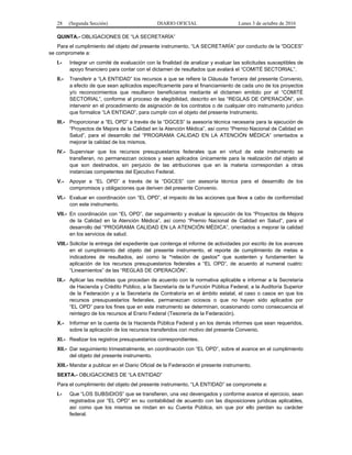 28 (Segunda Sección) DIARIO OFICIAL Lunes 3 de octubre de 2016
QUINTA.- OBLIGACIONES DE “LA SECRETARÍA”
Para el cumplimiento del objeto del presente instrumento, “LA SECRETARÍA” por conducto de la “DGCES”
se compromete a:
I.- Integrar un comité de evaluación con la finalidad de analizar y evaluar las solicitudes susceptibles de
apoyo financiero para contar con el dictamen de resultados que avalará el “COMITÉ SECTORIAL”.
II.- Transferir a “LA ENTIDAD” los recursos a que se refiere la Cláusula Tercera del presente Convenio,
a efecto de que sean aplicados específicamente para el financiamiento de cada uno de los proyectos
y/o reconocimientos que resultaron beneficiarios mediante el dictamen emitido por el “COMITÉ
SECTORIAL”, conforme al proceso de elegibilidad, descrito en las “REGLAS DE OPERACIÓN”, sin
intervenir en el procedimiento de asignación de los contratos o de cualquier otro instrumento jurídico
que formalice “LA ENTIDAD”, para cumplir con el objeto del presente Instrumento.
III.- Proporcionar a “EL OPD” a través de la “DGCES” la asesoría técnica necesaria para la ejecución de
“Proyectos de Mejora de la Calidad en la Atención Médica”, así como “Premio Nacional de Calidad en
Salud”, para el desarrollo del “PROGRAMA CALIDAD EN LA ATENCIÓN MÉDICA” orientados a
mejorar la calidad de los mismos.
IV.- Supervisar que los recursos presupuestarios federales que en virtud de este instrumento se
transfieran, no permanezcan ociosos y sean aplicados únicamente para la realización del objeto al
que son destinados, sin perjuicio de las atribuciones que en la materia correspondan a otras
instancias competentes del Ejecutivo Federal.
V.- Apoyar a “EL OPD” a través de la “DGCES” con asesoría técnica para el desarrollo de los
compromisos y obligaciones que deriven del presente Convenio.
VI.- Evaluar en coordinación con “EL OPD”, el impacto de las acciones que lleve a cabo de conformidad
con este instrumento.
VII.- En coordinación con “EL OPD”, dar seguimiento y evaluar la ejecución de los “Proyectos de Mejora
de la Calidad en la Atención Médica”, así como “Premio Nacional de Calidad en Salud”, para el
desarrollo del “PROGRAMA CALIDAD EN LA ATENCIÓN MÉDICA”, orientados a mejorar la calidad
en los servicios de salud.
VIII.- Solicitar la entrega del expediente que contenga el informe de actividades por escrito de los avances
en el cumplimiento del objeto del presente instrumento, el reporte de cumplimiento de metas e
indicadores de resultados, así como la “relación de gastos” que sustenten y fundamenten la
aplicación de los recursos presupuestarios federales a “EL OPD”, de acuerdo al numeral cuatro:
“Lineamientos” de las “REGLAS DE OPERACIÓN”.
IX.- Aplicar las medidas que procedan de acuerdo con la normativa aplicable e informar a la Secretaría
de Hacienda y Crédito Público, a la Secretaría de la Función Pública Federal, a la Auditoría Superior
de la Federación y a la Secretaría de Contraloría en el ámbito estatal, el caso o casos en que los
recursos presupuestarios federales, permanezcan ociosos o que no hayan sido aplicados por
“EL OPD” para los fines que en este instrumento se determinan, ocasionando como consecuencia el
reintegro de los recursos al Erario Federal (Tesorería de la Federación).
X.- Informar en la cuenta de la Hacienda Pública Federal y en los demás informes que sean requeridos,
sobre la aplicación de los recursos transferidos con motivo del presente Convenio.
XI.- Realizar los registros presupuestarios correspondientes.
XII.- Dar seguimiento trimestralmente, en coordinación con “EL OPD”, sobre el avance en el cumplimiento
del objeto del presente instrumento.
XIII.- Mandar a publicar en el Diario Oficial de la Federación el presente instrumento.
SEXTA.- OBLIGACIONES DE “LA ENTIDAD”
Para el cumplimiento del objeto del presente instrumento, “LA ENTIDAD” se compromete a:
I.- Que “LOS SUBSIDIOS” que se transfieren, una vez devengados y conforme avance el ejercicio, sean
registrados por “EL OPD” en su contabilidad de acuerdo con las disposiciones jurídicas aplicables,
así como que los mismos se rindan en su Cuenta Pública, sin que por ello pierdan su carácter
federal.
 
