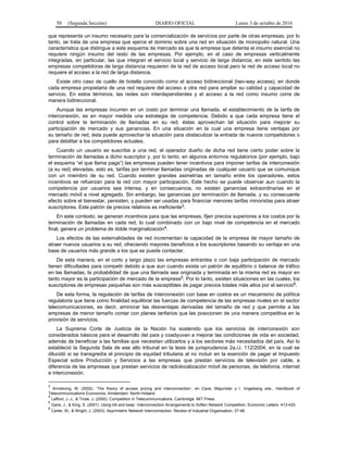 50 (Segunda Sección) DIARIO OFICIAL Lunes 3 de octubre de 2016
que representa un insumo necesario para la comercialización de servicios por parte de otras empresas; por lo
tanto, se trata de una empresa que ejerce el dominio sobre una red en situación de monopolio natural. Una
característica que distingue a este esquema de mercado es que la empresa que detenta el insumo esencial no
requiere ningún insumo del resto de las empresas. Por ejemplo, en el caso de empresas verticalmente
integradas, en particular, las que integran el servicio local y servicio de larga distancia, en este sentido las
empresas competidoras de larga distancia requieren de la red de acceso local pero la red de acceso local no
requiere el acceso a la red de larga distancia.
Existe otro caso de cuello de botella conocido como el acceso bidireccional (two-way access), en donde
cada empresa propietaria de una red requiere del acceso a otra red para ampliar su calidad y capacidad de
servicio. En estos términos, las redes son interdependientes y el acceso a la red como insumo corre de
manera bidireccional.
Aunque las empresas incurren en un costo por terminar una llamada, el establecimiento de la tarifa de
interconexión, es en mayor medida una estrategia de competencia. Debido a que cada empresa tiene el
control sobre la terminación de llamadas en su red, éstas aprovechan tal situación para mejorar su
participación de mercado y sus ganancias. En una situación en la cual una empresa tiene ventajas por
su tamaño de red, ésta puede aprovechar la situación para obstaculizar la entrada de nuevos competidores o
para debilitar a los competidores actuales.
Cuando un usuario se suscribe a una red, el operador dueño de dicha red tiene cierto poder sobre la
terminación de llamadas a dicho suscriptor y, por lo tanto, en algunos entornos regulatorios (por ejemplo, bajo
el esquema “el que llama paga”) las empresas pueden tener incentivos para imponer tarifas de interconexión
(a su red) elevadas, esto es, tarifas por terminar llamadas originadas de cualquier usuario que se comunique
con un miembro de su red. Cuando existen grandes asimetrías en tamaño entre los operadores, estos
incentivos se refuerzan para la red con mayor participación. Este hecho se puede observar aun cuando la
competencia por usuarios sea intensa, y en consecuencia, no existan ganancias extraordinarias en el
mercado móvil a nivel agregado. Sin embargo, las ganancias por terminación de llamada, y su consecuente
efecto sobre el bienestar, persisten, y pueden ser usadas para financiar menores tarifas minoristas para atraer
suscriptores. Este patrón de precios relativos es ineficiente3.
En este contexto, se generan incentivos para que las empresas, fijen precios superiores a los costos por la
terminación de llamadas en cada red, lo cual combinado con un bajo nivel de competencia en el mercado
final, genera un problema de doble marginalización4.
Los efectos de las externalidades de red incrementan la capacidad de la empresa de mayor tamaño de
atraer nuevos usuarios a su red, ofreciendo mayores beneficios a los suscriptores basando su ventaja en una
base de usuarios más grande a los que se puede contactar.
De esta manera, en el corto y largo plazo las empresas entrantes o con baja participación de mercado
tienen dificultades para competir debido a que aun cuando exista un patrón de equilibrio o balance de tráfico
en las llamadas, la probabilidad de que una llamada sea originada y terminada en la misma red es mayor en
tanto mayor es la participación de mercado de la empresa5. Por lo tanto, existen situaciones en las cuales, los
suscriptores de empresas pequeñas son más susceptibles de pagar precios totales más altos por el servicio6.
De esta forma, la regulación de tarifas de interconexión con base en costos es un mecanismo de política
regulatoria que tiene como finalidad equilibrar las fuerzas de competencia de las empresas rivales en el sector
telecomunicaciones, es decir, aminorar las desventajas derivadas del tamaño de red y que permita a las
empresas de menor tamaño contar con planes tarifarios que las posicionen de una manera competitiva en la
provisión de servicios.
La Suprema Corte de Justicia de la Nación ha sostenido que los servicios de interconexión son
considerados básicos para el desarrollo del país y coadyuvan a mejorar las condiciones de vida en sociedad,
además de beneficiar a las familias que necesitan utilizarlos y a los sectores más necesitados del país. Así lo
estableció la Segunda Sala de ese alto tribunal en la tesis de jurisprudencia 2a./J. 112/2004, en la cual se
dilucidó si se transgredía el principio de equidad tributaria al no incluir en la exención de pagar el Impuesto
Especial sobre Producción y Servicios a las empresas que prestan servicios de televisión por cable, a
diferencia de las empresas que prestan servicios de radiolocalización móvil de personas, de telefonía, internet
e interconexión.
3
Armstrong, M. (2002). ‘The theory of access pricing and interconnection’, en Cave, Majumdar y I. Vogelsang eds., Handbook of
Telecommunications Economics, Amsterdam: North-Holland.
4
Laffont, J.-J., & Tirole, J. (2000). Competition in Telecommunications. Cambridge: MIT Press.
5
Gans, J., & King, S. (2001). Using bill and keep´ Interconnection Arrangements to Soften Network Competition. Economic Letters 413-420.
6
Carter, M., & Wright, J. (2003). Asymmetric Network Interconnection. Review of Industrial Organization, 27-46.
 