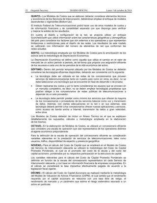 52 (Segunda Sección) DIARIO OFICIAL Lunes 3 de octubre de 2016
QUINTO.- Los Modelos de Costos que se elaboren deberán considerar elementos técnicos
y económicos de los Servicios de Interconexión, debiéndose emplear el enfoque de modelos
ascendentes o ingenieriles (Bottom-Up).
El Instituto Federal de Telecomunicaciones podrá hacer uso de otros modelos de costos y
de información financiera y de contabilidad separada con que disponga para verificar
y mejorar la solidez de los resultados.
En cuanto al diseño y configuración de la red, se propone utilizar un enfoque
Scorched-Earth que utilice información sobre las características geográficas y demográficas
del país para considerar los factores que son externos a los operadores y que representan
limitaciones o restricciones para el diseño de las redes. Los resultados de este modelo
se calibrarán con información del número de elementos de red que conforman las
redes actuales.
SEXTO.- La metodología empleada por los Modelos de Costos para la amortización de los
activos será la metodología de Depreciación Económica.
La Depreciación Económica se define como aquella que utiliza el cambio en el valor de
mercado de un activo periodo a periodo, de tal forma que propicia una asignación eficiente
de los recursos a cada uno de los periodos de la vida económica del activo.
SÉPTIMO.- Dentro del período temporal utilizado por los Modelos de Costos se deberán
considerar las tecnologías eficientes disponibles, debiendo ser consistente con lo siguiente:
 La tecnología debe ser utilizada en las redes de los concesionarios que proveen
servicios de telecomunicaciones tanto en nuestro país como en otros, es decir, no se
debe seleccionar una tecnología que se encuentre en fase de desarrollo o de prueba.
 Deben replicarse los costos y por lo tanto considerarse los equipos que se proveen en
un mercado competitivo, es decir, no se deben emplear tecnologías propietarias que
podrían obligar a los concesionarios de redes públicas de telecomunicaciones a
depender de un solo proveedor.
 La tecnología debe permitir prestar como mínimo los servicios que ofrecen la mayoría
de los concesionarios o proveedores de los servicios básicos como voz y transmisión
de datos. Además, con ciertas adecuaciones en la red o en sus sistemas, esta
tecnología deberá permitir a los concesionarios ofrecer nuevas aplicaciones y servicios,
como acceso de banda ancha a Internet, transmisión de datos a gran velocidad,
entre otros.
Los Modelos de Costos deberán de incluir un Anexo Técnico en el que se expliquen
detalladamente los supuestos, cálculos y metodología empleada en la elaboración
de los mismos.
OCTAVO.- En la elaboración de Modelos de Costos, se utilizará un concesionario eficiente
que considere una escala de operación que sea representativa de los operadores distintos
al agente económico preponderante.
Para la definición de la escala de operación del concesionario eficiente se considerarán
variables relevantes en la prestación de servicios de telecomunicaciones, tales como
usuarios, tráfico, disponibilidad de espectro y presencia geográfica.
NOVENO.- Para el cálculo del Costo de Capital que se empleará en el Modelo de Costos
del Servicio de Interconexión relevante se utilizará la metodología del Costo de Capital
Promedio Ponderado, el cual es el promedio del costo de la deuda y del costo del
capital accionario, ponderados por su respectiva participación en la estructura de capital.
Las variables relevantes para el cálculo del Costo de Capital Promedio Ponderado se
definirán en función de la escala del concesionario representativo en cada Servicio de
Interconexión relevante, y con base en información financiera de empresas comparables. En
el cálculo se considerará la tasa impositiva efectivamente pagada de acuerdo a la
legislación fiscal vigente.
DÉCIMO.- El cálculo del Costo de Capital Accionario se realizará mediante la metodología
del Modelo de Valuación de Activos Financieros (CAPM), el cual señala que el rendimiento
requerido por el capital accionario se relaciona con una tasa libre de riesgo, el
rendimiento de mercado y un parámetro que estima el riesgo sistemático asociado a un
activo en particular.
 