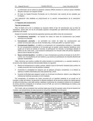 54 (Segunda Sección) DIARIO OFICIAL Lunes 3 de octubre de 2016
 La información de los costos de operación unitarios (OPEX) teniendo en cuenta la actual volatilidad
del peso mexicano con respecto al dólar.
 El Costo de Capital Promedio Ponderado con la información más reciente de las variables que
lo integran.
Una explicación más detallada se proporcionará en la sección correspondiente de la descripción
del modelo.
1.1 Aspectos del concesionario.
Tipo de concesionario.
Para el diseño de la red a modelarse es necesario definir el tipo de concesionario que se trata de
representar, siendo éste uno de los principales aspectos conceptuales que determinará la estructura y los
parámetros del modelo.
Existen en el ámbito internacional las siguientes opciones para definir el tipo de concesionario:
 Concesionarios existentes – se calculan los costos de todos los concesionarios que prestan
servicios en el mercado.
 Concesionario promedio – se promedian los costos de todos los concesionarios que
prestan servicios para cada uno de los mercados (fijo y móvil) para definir un operador ‘típico’.
 Concesionario hipotético – se define un concesionario con características similares a, o derivadas
de, los concesionarios existentes en el mercado pero se ajustan ciertos aspectos hipotéticos como
puede ser la fecha de entrada al mercado, la participación de mercado, la tecnología utilizada el
diseño de red, entre otros, y que alcanza la participación de mercado antes del periodo regulatorio
para el cual se calculan los costos.
 Nuevo entrante hipotético – se define un nuevo concesionario que entra al mercado en el año 2011
o 2012, con una arquitectura de red moderna y que alcanza la participación de mercado eficiente del
operador representativo.
Cabe mencionar que construir modelos de costos tomando en consideración a un operador existente no
es acorde a las mejores prácticas internacionales debido a lo siguiente:
 Reduce la transparencia en costos y precios, debido a que la información necesaria para construir el
modelo provendría de la red del operador modelado.
 Incrementa la complejidad de asegurar que se apliquen principios consistentes si el método se
aplicara a modelos individuales para cada operador fijo y móvil.
 Aumenta la dificultad para asegurar cumplir con el principio de eficiencia, debido a que reflejaría las
ineficiencias históricas asociadas a la red modelada.
Por consiguiente, el considerar los costos incurridos por un operador existente no es acorde con el
mandato a cargo del Instituto, de garantizar la eficiente prestación de los servicios públicos de interés general
de telecomunicaciones y para tales efectos, establecer condiciones de competencia efectiva en la prestación
de dichos servicios consagrado en el artículo 2 de la LFTyR, así como en la Metodología de Costos y las
mejores prácticas internacionales.
Por lo tanto, sólo se consideran tres opciones reales para el tipo de operador sobre el que se basarán los
modelos. Las características de estas opciones se encuentran detalladas a continuación.
Característica Opción 1 : Operador promedio Opción 2: Operador hipotético
existente
Opción 3: Nuevo entrante
hipotético
Fecha de
lanzamiento
Diferente para todos los
operadores, por lo tanto utilizar
un promedio no es significativo.
Puede ser establecida de forma
consistente para los modelos fijo
y móvil tomando en
consideración hitos clave en el
despliegue de las redes reales.
Por definición, utilizar 2012
sería consistente para
operadores fijos y móviles.
Tecnología Grandes diferencias en
tecnología para el operador
histórico, alternativos y los
operadores de cable por lo que
un promedio no es significativo.
La tecnología utilizada por un
operador hipotético puede
definirse de forma específica,
tomando en consideración
componentes relevantes de las
redes existentes.
Por definición, un nuevo
entrante utilizaría la
tecnología moderna
existente.
 