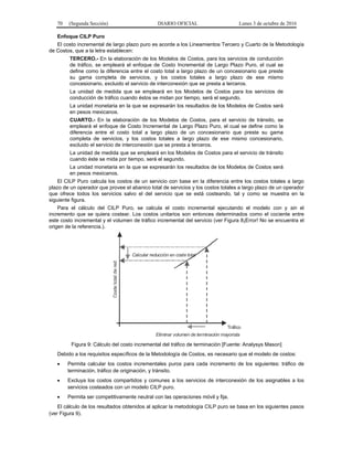 70 (Segunda Sección) DIARIO OFICIAL Lunes 3 de octubre de 2016
Enfoque CILP Puro
El costo incremental de largo plazo puro es acorde a los Lineamientos Tercero y Cuarto de la Metodología
de Costos, que a la letra establecen:
TERCERO.- En la elaboración de los Modelos de Costos, para los servicios de conducción
de tráfico, se empleará el enfoque de Costo Incremental de Largo Plazo Puro, el cual se
define como la diferencia entre el costo total a largo plazo de un concesionario que preste
su gama completa de servicios, y los costos totales a largo plazo de ese mismo
concesionario, excluido el servicio de interconexión que se presta a terceros.
La unidad de medida que se empleará en los Modelos de Costos para los servicios de
conducción de tráfico cuando éstos se midan por tiempo, será el segundo.
La unidad monetaria en la que se expresarán los resultados de los Modelos de Costos será
en pesos mexicanos.
CUARTO.- En la elaboración de los Modelos de Costos, para el servicio de tránsito, se
empleará el enfoque de Costo Incremental de Largo Plazo Puro, el cual se define como la
diferencia entre el costo total a largo plazo de un concesionario que preste su gama
completa de servicios, y los costos totales a largo plazo de ese mismo concesionario,
excluido el servicio de interconexión que se presta a terceros.
La unidad de medida que se empleará en los Modelos de Costos para el servicio de tránsito
cuando éste se mida por tiempo, será el segundo.
La unidad monetaria en la que se expresarán los resultados de los Modelos de Costos será
en pesos mexicanos.
El CILP Puro calcula los costos de un servicio con base en la diferencia entre los costos totales a largo
plazo de un operador que provee el abanico total de servicios y los costos totales a largo plazo de un operador
que ofrece todos los servicios salvo el del servicio que se está costeando, tal y como se muestra en la
siguiente figura.
Para el cálculo del CILP Puro, se calcula el costo incremental ejecutando el modelo con y sin el
incremento que se quiera costear. Los costos unitarios son entonces determinados como el cociente entre
este costo incremental y el volumen de tráfico incremental del servicio (ver Figura 8¡Error! No se encuentra el
origen de la referencia.).
 
Tráfico
Costetotaldered
Calcular reducción en coste total
Eliminar volumen de terminación mayorista
Figura 9: Cálculo del costo incremental del tráfico de terminación [Fuente: Analysys Mason]
Debido a los requisitos específicos de la Metodología de Costos, es necesario que el modelo de costos:
 Permita calcular los costos incrementales puros para cada incremento de los siguientes: tráfico de
terminación, tráfico de originación, y tránsito.
 Excluya los costos compartidos y comunes a los servicios de interconexión de los asignables a los
servicios costeados con un modelo CILP puro.
 Permita ser competitivamente neutral con las operaciones móvil y fija.
El cálculo de los resultados obtenidos al aplicar la metodología CILP puro se basa en los siguientes pasos
(ver Figura 9).
 