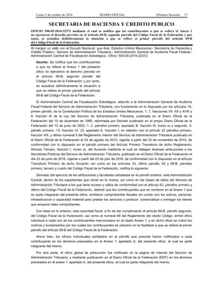 Lunes 3 de octubre de 2016 DIARIO OFICIAL (Primera Sección) 17
SECRETARIA DE HACIENDA Y CREDITO PUBLICO
OFICIO 500-05-2016-32372 mediante el cual se notifica que los contribuyentes a que se refiere el Anexo 1
no ejercieron el derecho previsto en el artículo 69-B, segundo párrafo del Código Fiscal de la Federación y por
tanto, se actualiza definitivamente la situación a que se refiere el primer párrafo del artículo 69-B
del Código Fiscal de la Federación.
Al margen un sello con el Escudo Nacional, que dice: Estados Unidos Mexicanos.- Secretaría de Hacienda y
Crédito Público.- Servicio de Administración Tributaria.- Administración General de Auditoría Fiscal Federal.-
Administración Central de Fiscalización Estratégica.- Oficio: 500-05-2016-32372.
Asunto: Se notifica que los contribuyentes
a que se refiere el Anexo 1 del presente
oficio no ejercieron el derecho previsto en
el artículo 69-B, segundo párrafo del
Código Fiscal de la Federación y por tanto,
se actualiza definitivamente la situación a
que se refiere el primer párrafo del artículo
69-B del Código Fiscal de la Federación.
El Administrador Central de Fiscalización Estratégica, adscrito a la Administración General de Auditoría
Fiscal Federal del Servicio de Administración Tributaria, con fundamento en lo dispuesto por los artículos 16,
primer párrafo, de la Constitución Política de los Estados Unidos Mexicanos; 1, 7, fracciones VII, XII y XVIII y
8, fracción III de la Ley del Servicio de Administración Tributaria, publicada en el Diario Oficial de la
Federación del 15 de diciembre de 1995, reformada por Decreto publicado en el propio Diario Oficial de la
Federación del 12 de junio de 2003; 1, 2, párrafos primero, apartado B, fracción III, inciso e) y segundo, 5,
párrafo primero, 13, fracción VI, 23, apartado E, fracción I, en relación con el artículo 22 párrafos primero,
fracción VIII, y último numeral 5 del Reglamento Interior del Servicio de Administración Tributaria publicado en
el Diario Oficial de la Federación el 24 de agosto de 2015, vigente a partir del 22 de noviembre de 2015, de
conformidad con lo dispuesto en el párrafo primero del Artículo Primero Transitorio de dicho Reglamento;
Artículo Tercero, fracción I, inciso a), del Acuerdo mediante el cual se delegan diversas atribuciones a los
Servidores Públicos del Servicio de Administración Tributaria, publicado en el Diario Oficial de la Federación el
día 23 de junio de 2016, vigente a partir del 23 de julio de 2016, de conformidad con lo dispuesto en el artículo
Transitorio Primero de dicho Acuerdo; así como en los artículos 33, último párrafo, 63 y 69-B, párrafos
primero, tercero y cuarto del Código Fiscal de la Federación, notifica lo siguiente:
Derivado del ejercicio de las atribuciones y facultades señaladas en el párrafo anterior, esta Administración
Central, dentro de los expedientes que obran en la misma, así como en las bases de datos del Servicio de
Administración Tributaria a los que tiene acceso y utiliza de conformidad con el artículo 63, párrafos primero y
último del Código Fiscal de la Federación, detectó que los contribuyentes que se nombran en el Anexo 1 que
es parte integrante del presente oficio, emitieron comprobantes fiscales sin contar con los activos, personal,
infraestructura o capacidad material para prestar los servicios o producir, comercializar o entregar los bienes
que amparan tales comprobantes.
Con base en lo anterior, esta autoridad fiscal, a fin de dar cumplimiento al artículo 69-B, párrafo segundo,
del Código Fiscal de la Federación, así como al numeral 69 del Reglamento del citado Código, emitió oficio
individual a cada uno de los contribuyentes mencionados en el citado Anexo 1, y en dicho oficio se indicó los
motivos y fundamentos por los cuales los contribuyentes se ubicaron en la hipótesis a que se refiere el primer
párrafo del artículo 69-B del Código Fiscal de la Federación.
Ahora bien, los oficios individuales señalados en el párrafo que precede fueron notificados a cada
contribuyente en los términos precisados en el Anexo 1, apartado A, del presente oficio, el cual es parte
integrante del mismo.
Por otra parte, el oficio global de presunción fue notificado en la página de internet del Servicio de
Administración Tributaria; y mediante publicación en el Diario Oficial de la Federación (DOF) en los términos
precisados en el anexo 1, apartado A, del presente oficio, el cual es parte integrante del mismo.
 