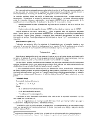 Lunes 3 de octubre de 2016 DIARIO OFICIAL (Segunda Sección) 75
Una manera de estimar este parámetro es mediante benchmarking de las  de empresas comparables, es
así que se usará una comparativa de compañías de telecomunicaciones, prestando especial atención a
mercados similares al mexicano, para identificar las  específicas de los mercados fijo y móvil.
Se considera apropiado derivar los valores de asset para los operadores fijos y móviles mediante una
aproximación. Primeramente, se agrupan los operadores del benchmark en tres grupos, utilizando la utilidad
antes de impuestos, intereses, depreciación y amortización (EBITDA) como una aproximación de la
capitalización de mercado hipotética de las divisiones fija y móvil de los operadores mixtos:
 Predominantemente móviles: aquellos donde la porción de EBITDA móvil es más de la mitad del total
de EBITDA
 Predominantemente fijos: aquellos donde el EBITDA móvil es más de la mitad del total de EBITDA.
Después de esto se calculan los valores de asset para el operador móvil con el promedio del primer
grupo y para el operador fijo con el promedio del tercero, para lo cual se aplica información pública financiera
con fuente en Financial Times y Reuters. Inicialmente éstos parámetros se calculaban con base en la
información del profesor Aswath Damodaran de la Universidad de Nueva York20, pero actualmente ya no
se publica.
Relación deuda/capital (D/E)
Finalmente, es necesario definir la estructura de financiamiento para el operador basada en una
estimación de la proporción (óptima) de deuda y capital en el negocio. El nivel de apalancamiento denota la
deuda como proporción de las necesidades de financiamiento de la empresa, y se expresa como:
Apalancamiento =
ED
D

Generalmente, la expectativa en lo que respecta al nivel de retorno del capital (equity) será mayor que la
del retorno de la deuda. Si aumenta el nivel de apalancamiento, la deuda tendrá una prima de riesgo mayor ya
que los acreedores requerirán un mayor interés al existir menor certidumbre en el pago.
Por eso mismo, la teoría financiera asume que existe una estructura financiera óptima que minimiza el
costo del capital y se le conoce como apalancamiento objetivo. En la práctica, este apalancamiento óptimo es
difícil de determinar y variará en función del tipo y forma de la compañía.
Es así que de forma similar al método seguido para determinar la asset, se evaluará el nivel apropiado
de apalancamiento utilizando la misma comparativa de operadores en Latinoamérica, para lo cual se aplica
información pública financiera con fuente en Financial Times y Reuters. Inicialmente se calculaba en base a la
información del profesor Aswath Damodaran de la Universidad de Nueva York21, pero actualmente ya no se
publica.
Costo de la deuda
El costo de la deuda se define como:
)()1( Dfd RRTC 
Donde:
 Rf es la tasa de retorno libre de riesgo
 RD es la prima de riesgo de deuda
 T es la tasa de impuestos corporativa.
En el modelo se utiliza el Impuesto sobre la renta (ISR), como la tasa de impuestos corporativos (T), cuyo
valor para el año 2016 es del 30%.
La prima de riesgo de deuda de una empresa es la diferencia entre lo que una empresa tiene que pagar a
sus acreedores al adquirir un préstamo y la tasa libre de riesgo.
Típicamente, la prima de riesgo de deuda varía de acuerdo con el apalancamiento de la empresa – cuanto
mayor sea la proporción de financiamiento a través de deuda, mayor es la prima debido a la presión ejercida
sobre los flujos de efectivo.
20
La información se puede consultar en el siguiente vínculo: http://pages.stern.nyu.edu/~adamodar/New_Home_Page/datafile/Betas.html
21
La información se puede consultar en el siguiente vínculo: http://pages.stern.nyu.edu/~adamodar/New_Home_Page/datafile/Betas.html
 
