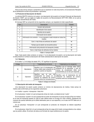Lunes 3 de octubre de 2016 DIARIO OFICIAL (Segunda Sección) 83
Para el caso de los campos o parámetros que no aparecen en este documento, el Concesionario Receptor
de la señalización es libre de procesarlos o ignorarlos.
1.2 Protocolo de Descripción de Sesión
La solicitud INVITE incluirá en el cuerpo, una descripción de la sesión en formato Protocolo de Descripción
de Sesión (“SDP”, por sus siglas en inglés) de acuerdo a la Recomendación IETF RFC 4566, en la cual se
señalan las características del medio.
El mensaje SDP se compondrá de los siguientes campos y se respetará el orden especificado.
Tipo Descripción Estado
v Versión del protocolo M
o Identificador de la sesión M
s Nombre de la sesión O
i Información de la sesión O
c Información de conexión – no se requiere si está incluida en todos los
medios
M
a Cero o más líneas de atributos de sesión M
t Tiempo que la sesión se encuentra activa M
m Información del protocolo de transporte (media) M
a Cero o más líneas de atributos de los medios M
Tabla 4. Campos SDP.
Nota: Cada sesión debe contener un campo “c” en la descripción de sesión o en la descripción del medio
si está presente en ambos la descripción del medio sobreescribe la descripción de sesión.
1.2.1 Notación
En la tabla 1 y 3 el código de estado “M” y “O” significan lo siguiente:
Código Tratamiento en el envío Tratamiento en la recepción
M Mandatorio
Significa que el encabezado de
campo debe estar presente en la
petición cuando se requiera.
Significa que el mensaje debe estar
presente en la respuesta, y que el
campo de encabezado debe ser
comprendido por la red que responde.
O Opcional
Significa que el uso del
encabezado de campo en la
petición se realizará de común
acuerdo entre los concesionarios.
Significa que el tratamiento de la
recepción se realizará de común
acuerdo entre los concesionarios.
Tabla 5. Códigos de Estado.
1.3 Descripción del medio de transporte
Una descripción de sesión puede contener un número de descripciones de medios. Cada campo de
medios está conformado por los siguientes subcampos:
m=<medio> <puerto> <transporte> <lista fmt>
En el subcampo <medio> el cual corresponde al tipo de medio, se deberá enviar “audio”
En el subcampo <puerto> el cual corresponde al puerto de transporte al cual se enviará el flujo de medios,
en el caso de transporte basado en UDP el valor deberá estar en el rango de 1024 a 65535, respetando los
números de puertos definidos por la IANA destinados para un uso específico, en el caso de RTP debe ser un
número par.
En el subcampo <transporte> el cual corresponde al protocolo de transporte se deberá especificar
RTP/AVP.
En el subcampo <lista fmt> el cual corresponde al tipo de carga útil dl medio correspondiente a los códecs
que se podrán utilizar. El primero de éstos es el formato de mayor preferencia en la sesión.
 