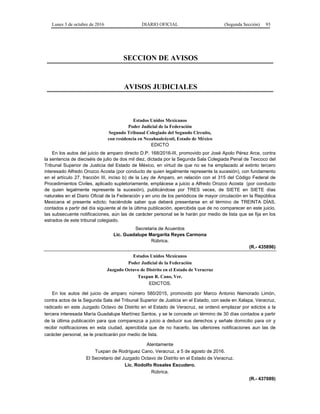 Lunes 3 de octubre de 2016 DIARIO OFICIAL (Segunda Sección) 93
SECCION DE AVISOS
AVISOS JUDICIALES
Estados Unidos Mexicanos
Poder Judicial de la Federación
Segundo Tribunal Colegiado del Segundo Circuito,
con residencia en Nezahualcóyotl, Estado de México
EDICTO
En los autos del juicio de amparo directo D.P. 168/2016-III, promovido por José Apolo Pérez Arce, contra
la sentencia de dieciséis de julio de dos mil diez, dictada por la Segunda Sala Colegiada Penal de Texcoco del
Tribunal Superior de Justicia del Estado de México, en virtud de que no se ha emplazado al extinto tercero
interesado Alfredo Orozco Acosta (por conducto de quien legalmente represente la sucesión), con fundamento
en el artículo 27, fracción III, inciso b) de la Ley de Amparo, en relación con el 315 del Código Federal de
Procedimientos Civiles, aplicado supletoriamente, emplácese a juicio a Alfredo Orozco Acosta (por conducto
de quien legalmente represente la sucesión), publicándose por TRES veces, de SIETE en SIETE días
naturales en el Diario Oficial de la Federación y en uno de los periódicos de mayor circulación en la República
Mexicana el presente edicto; haciéndole saber que deberá presentarse en el término de TREINTA DÍAS,
contados a partir del día siguiente al de la última publicación, apercibida que de no comparecer en este juicio,
las subsecuente notificaciones, aún las de carácter personal se le harán por medio de lista que se fija en los
estrados de este tribunal colegiado.
Secretaria de Acuerdos
Lic. Guadalupe Margarita Reyes Carmona
Rúbrica.
(R.- 435896)
Estados Unidos Mexicanos
Poder Judicial de la Federación
Juzgado Octavo de Distrito en el Estado de Veracruz
Tuxpan R. Cano, Ver.
EDICTOS.
En los autos del juicio de amparo número 580/2015, promovido por Marco Antonio Namorado Limón,
contra actos de la Segunda Sala del Tribunal Superior de Justicia en el Estado, con sede en Xalapa, Veracruz,
radicado en este Juzgado Octavo de Distrito en el Estado de Veracruz, se ordenó emplazar por edictos a la
tercera interesada María Guadalupe Martínez Santos, y se le concede un término de 30 días contados a partir
de la última publicación para que comparezca a juicio a deducir sus derechos y señale domicilio para oír y
recibir notificaciones en esta ciudad, apercibida que de no hacerlo, las ulteriores notificaciones aun las de
carácter personal, se le practicarán por medio de lista.
Atentamente
Tuxpan de Rodríguez Cano, Veracruz, a 5 de agosto de 2016.
El Secretario del Juzgado Octavo de Distrito en el Estado de Veracruz.
Lic. Rodolfo Rosales Escudero.
Rúbrica.
(R.- 437089)
 